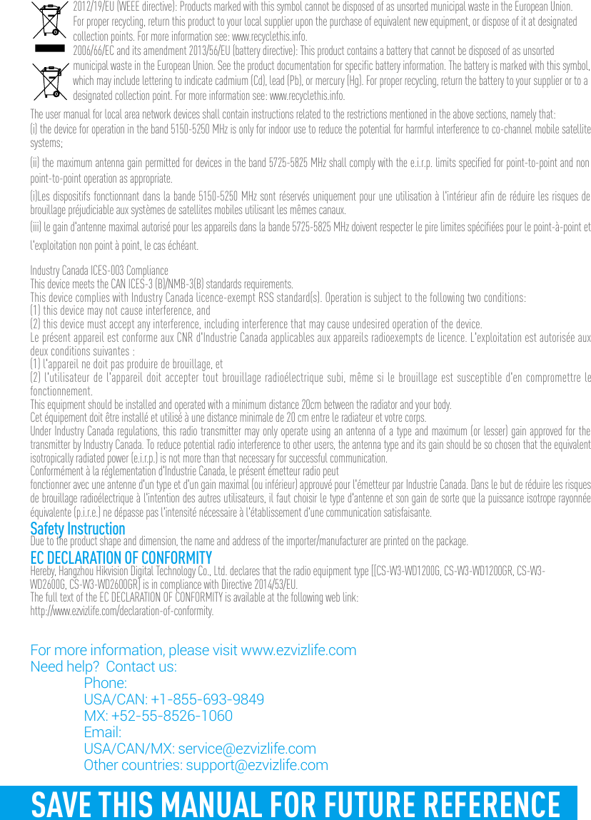 SAVE THIS MANUAL FOR FUTURE REFERENCE2012/19/EU (WEEE directive): Products marked with this symbol cannot be disposed of as unsorted municipal waste in the European Union. For proper recycling, return this product to your local supplier upon the purchase of equivalent new equipment, or dispose of it at designated collection points. For more information see: www.recyclethis.info.2006/66/EC and its amendment 2013/56/EU (battery directive): This product contains a battery that cannot be disposed of as unsorted municipal waste in the European Union. See the product documentation for specific battery information. The battery is marked with this symbol, which may include lettering to indicate cadmium (Cd), lead (Pb), or mercury (Hg). For proper recycling, return the battery to your supplier or to a designated collection point. For more information see: www.recyclethis.info.The user manual for local area network devices shall contain instructions related to the restrictions mentioned in the above sections, namely that:(i) the device for operation in the band 5150-5250 MHz is only for indoor use to reduce the potential for harmful interference to co-channel mobile satellite systems;(ii) the maximum antenna gain permitted for devices in the band 5725-5825 MHz shall comply with the e.i.r.p. limits specified for point-to-point and non point-to-point operation as appropriate.(i)Les dispositifs fonctionnant dans la bande 5150-5250 MHz sont réservés uniquement pour une utilisation à l&apos;intérieur afin de réduire les risques de brouillage préjudiciable aux systèmes de satellites mobiles utilisant les mêmes canaux.(iii) le gain d&apos;antenne maximal autorisé pour les appareils dans la bande 5725-5825 MHz doivent respecter le pire limites spécifiées pour le point-à-point et l&apos;exploitation non point à point, le cas échéant.Industry Canada ICES-003 ComplianceThis device meets the CAN ICES-3 (B)/NMB-3(B) standards requirements.This device complies with Industry Canada licence-exempt RSS standard(s). Operation is subject to the following two conditions: (1) this device may not cause interference, and(2) this device must accept any interference, including interference that may cause undesired operation of the device.Le présent appareil est conforme aux CNR d&apos;Industrie Canada applicables aux appareils radioexempts de licence. L&apos;exploitation est autorisée aux deux conditions suivantes :(1) l&apos;appareil ne doit pas produire de brouillage, et(2) l&apos;utilisateur de l&apos;appareil doit accepter tout brouillage radioélectrique subi, même si le brouillage est susceptible d&apos;en compromettre le fonctionnement.This equipment should be installed and operated with a minimum distance 20cm between the radiator and your body. Cet équipement doit être installé et utilisé à une distance minimale de 20 cm entre le radiateur et votre corps.Under Industry Canada regulations, this radio transmitter may only operate using an antenna of a type and maximum (or lesser) gain approved for the transmitter by Industry Canada. To reduce potential radio interference to other users, the antenna type and its gain should be so chosen that the equivalent isotropically radiated power (e.i.r.p.) is not more than that necessary for successful communication.Conformément à la réglementation d&apos;Industrie Canada, le présent émetteur radio peutfonctionner avec une antenne d&apos;un type et d&apos;un gain maximal (ou inférieur) approuvé pour l&apos;émetteur par Industrie Canada. Dans le but de réduire les risques de brouillage radioélectrique à l&apos;intention des autres utilisateurs, il faut choisir le type d&apos;antenne et son gain de sorte que la puissance isotrope rayonnée équivalente (p.i.r.e.) ne dépasse pas l&apos;intensité nécessaire à l&apos;établissement d&apos;une communication satisfaisante.Safety InstructionDue to the product shape and dimension, the name and address of the importer/manufacturer are printed on the package.EC DECLARATION OF CONFORMITYHereby, Hangzhou Hikvision Digital Technology Co., Ltd. declares that the radio equipment type [[CS-W3-WD1200G, CS-W3-WD1200GR, CS-W3-WD2600G, CS-W3-WD2600GR] is in compliance with Directive 2014/53/EU.The full text of the EC DECLARATION OF CONFORMITY is available at the following web link:http://www.ezvizlife.com/declaration-of-conformity.For more information, please visit www.ezvizlife.com     Need help?  Contact us: Phone:   USA/CAN: +1-855-693-9849  MX: +52-55-8526-1060 Email:  USA/CAN/MX: service@ezvizlife.com  Other countries: support@ezvizlife.com