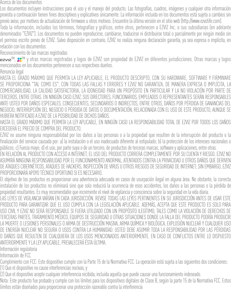 Acerca de los documentosLos documentos incluyen instrucciones para el uso y el manejo del producto. Las fotografías, cuadros, imágenes y cualquier otra información provista a continuación tienen fines descriptivos y explicativos únicamente. La información incluida en los documentos está sujeta a cambios sin previo aviso, por motivos de actualización de firmware u otros motivos. Encuentre la última versión en el sitio web (http://www.ezvizlife.com).Toda la información, incluidos los términos, fotografías y gráficos, entre otros, pertenecen a EZVIZ Inc. o sus subsidiarias (en adelante denominados &quot;EZVIZ&quot;). Los documentos no pueden reproducirse, cambiarse, traducirse ni distribuirse total o parcialmente por ningún medio sin el permiso escrito previo de EZVIZ. Salvo disposición en contrario, EZVIZ no realiza ninguna declaración garantía, ya sea expresa o implícita, en relación con los documentos.Reconocimiento de las marcas registradas™,  ™ y otras marcas registradas y logos de EZVIZ son propiedad de EZVIZ en diferentes jurisdicciones. Otras marcas y logos mencionados en los documentos pertenecen a sus respectivos dueños.Renuncia legalHASTA EL GRADO MÁXIMO QUE PERMITA LA LEY APLICABLE, EL PRODUCTO DESCRIPTO, CON SU HARDWARE, SOFTWARE Y FIRMWARE SE PROPORCIONA &quot;TAL COMO ES&quot;, CON TODAS LAS FALLAS Y ERRORES Y EZVIZ NO GARANTIZA, DE MANERA EXPRESA O IMPLÍCITA, LA COMERCIABILIDAD, LA CALIDAD SATISFACTORIA, LA IDONEIDAD PARA UN PROPÓSITO EN PARTICULAR Y LA NO VIOLACIÓN POR PARTE DE TERCEROS, ENTRE OTRAS. EN NINGÚN CASO EZVIZ, SUS DIRECTORES, FUNCIONARIOS, EMPLEADOS O REPRESENTANTES SERÁN RESPONSABLES ANTE USTED POR DAÑOS ESPECIALES, CONSECUENTES, SECUNDARIOS O INDIRECTOS, ENTRE OTROS, DAÑOS POR PÉRDIDA DE GANANCIAS DEL NEGOCIO, INTERRUPCIÓN DEL NEGOCIO O PÉRDIDA DE DATOS O DOCUMENTACIÓN, RELACIONADA CON EL USO DE ESTE PRODUCTO, AUNQUE SE HUBIERA NOTIFICADO A EZVIZ DE LA POSIBILIDAD DE DICHOS DAÑOS.HASTA EL GRADO MÁXIMO QUE PERMITA LA LEY APLICABLE, EN NINGÚN CASO LA RESPONSABILIDAD TOTAL DE EZVIZ POR TODOS LOS DAÑOS EXCEDERÁ EL PRECIO DE COMPRA DEL PRODUCTO.EZVIZ no asume ninguna responsabilidad por los daños a las personas o a la propiedad que resulten de la interrupción del producto o la finalización del servicio causada por: a) la instalación o el uso inadecuado diferente al estipulado; b) la protección de los intereses nacionales o públicos; c) Fuerza mayo; d) el uso, por parte suya o de un tercero, de productos de terceras marcas, software y aplicaciones, entre otras.EN RELACIÓN AL PRODUCTO CON ACCESO A INTERNET, EL USO DEL PRODUCTO CORRERÁ COMPLETAMENTE POR SU CUENTA Y RIESGO. EZVIZ NO ASUMIRÁ NINGUNA RESPONSABILIDAD POR EL FUNCIONAMIENTO ANORMAL, ATENTADOS CONTRA LA PRIVACIDAD U OTROS DAÑOS QUE DERIVEN DE ATAQUES CIBERNÉTICOS, ATAQUES DE HACKERS, INSPECCIÓN DE VIRUS U OTROS RIESGOS DE SEGURIDAD DE INTERNET; SIN EMBARGO, EZVIZ PROPORCIONARÁ APOYO TÉCNICO OPORTUNO SI ES NECESARIO.El objetivo de los productos es proporcionar una advertencia adecuada en casos de usurpación ilegal en alguna área. No obstante, la correcta instalación de los productos no eliminará sino que solo reducirá la ocurrencia de esos accidentes, los daños a las personas o la pérdida de propiedad resultantes. Es muy recomendable que incremente el nivel de vigilancia y consciencia sobre la seguridad en la vida diaria.LAS LEYES DE VIGILANCIA VARÍAN EN CADA JURISDICCIÓN. REVISE TODAS LAS LEYES PERTINENTES EN SU JURISDICCIÓN ANTES DE USAR ESTE PRODUCTO PARA GARANTIZAR QUE EL USO CUMPLA CON LA LEGISLACIÓN APLICABLE. ADEMÁS, ACEPTA QUE ESTE PRODUCTO ES SOLO PARA USO CIVIL Y EZVIZ NO SERÁ RESPONSABLE SI FUERA UTILIZADO CON UN PROPÓSITO ILEGÍTIMO, TALES COMO LA VIOLACIÓN DE DERECHOS DE TERCERAS PARTES, TRATAMIENTO MÉDICO, EQUIPOS DE SEGURIDAD U OTRAS SITUACIONES DONDE LA FALLA DEL PRODUCTO PODRÍA PRODUCIR LA MUERTE O LESIONES PERSONALES O ARMA DE DESTRUCCIÓN MASIVA, ARMA QUÍMICA Y BIOLÓGICA, EXPLOSIÓN NUCLEAR Y CUALQUIER USO DE ENERGÍA NUCLEAR NO SEGURA O USOS CONTRA LA HUMANIDAD. USTED DEBE ASUMIR TODA LA RESPONSABILIDAD POR LAS PÉRDIDAS O DAÑOS QUE RESULTEN DE CUALQUIERA DE LOS USOS MENCIONADOS ANTERIORMENTE. EN CASO DE CONFLICTOS ENTRE LO DISPUESTO ANTERIORMENTE Y LA LEY APLICABLE, PREVALECERÁ ÉSTA ÚLTIMA.Información regulatoriaInformación de FCCCumplimiento con FCC: Este dispositivo cumple con la Parte 15 de la Normativa FCC. La operación está sujeta a las siguientes dos condiciones: (1) Que el dispositivo no cause interferencias nocivas, y(2) Que el dispositivo acepte cualquier interferencia recibida, incluida aquella que puede causar una funcionamiento indeseado.Nota: Este producto fue probado y cumple con los límites para los dispositivos digitales de Clase B, según la parte 15 de la Normativa FCC. Estos límites están diseñados para proporcionar una protección razonable contra la interferencia 