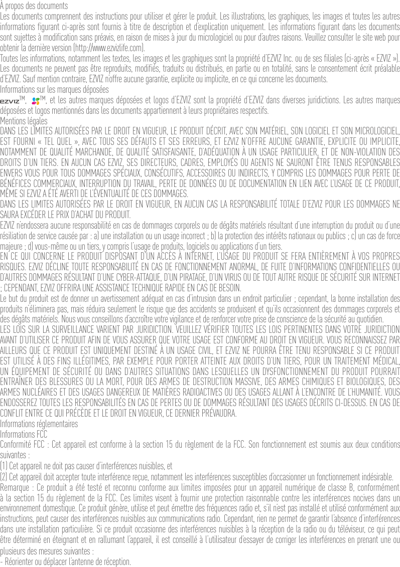 À propos des documentsLes documents comprennent des instructions pour utiliser et gérer le produit. Les illustrations, les graphiques, les images et toutes les autres informations figurant ci-après sont fournis à titre de description et d’explication uniquement. Les informations figurant dans les documents sont sujettes à modification sans préavis, en raison de mises à jour du micrologiciel ou pour d’autres raisons. Veuillez consulter le site web pour obtenir la dernière version (http://www.ezvizlife.com).Toutes les informations, notamment les textes, les images et les graphiques sont la propriété d’EZVIZ Inc. ou de ses filiales (ci-après « EZVIZ »). Les documents ne peuvent pas être reproduits, modifiés, traduits ou distribués, en partie ou en totalité, sans le consentement écrit préalable d’EZVIZ. Sauf mention contraire, EZVIZ n’offre aucune garantie, explicite ou implicite, en ce qui concerne les documents.Informations sur les marques déposées™,   ™, et les autres marques déposées et logos d’EZVIZ sont la propriété d’EZVIZ dans diverses juridictions. Les autres marques déposées et logos mentionnés dans les documents appartiennent à leurs propriétaires respectifs.Mentions légalesDANS LES LIMITES AUTORISÉES PAR LE DROIT EN VIGUEUR, LE PRODUIT DÉCRIT, AVEC SON MATÉRIEL, SON LOGICIEL ET SON MICROLOGICIEL, EST FOURNI « TEL QUEL », AVEC TOUS SES DÉFAUTS ET SES ERREURS, ET EZVIZ N’OFFRE AUCUNE GARANTIE, EXPLICITE OU IMPLICITE, NOTAMMENT DE QUALITÉ MARCHANDE, DE QUALITÉ SATISFAISANTE, D’ADÉQUATION À UN USAGE PARTICULIER, ET DE NON-VIOLATION DES DROITS D’UN TIERS. EN AUCUN CAS EZVIZ, SES DIRECTEURS, CADRES, EMPLOYÉS OU AGENTS NE SAURONT ÊTRE TENUS RESPONSABLES ENVERS VOUS POUR TOUS DOMMAGES SPÉCIAUX, CONSÉCUTIFS, ACCESSOIRES OU INDIRECTS, Y COMPRIS LES DOMMAGES POUR PERTE DE BÉNÉFICES COMMERCIAUX, INTERRUPTION DU TRAVAIL, PERTE DE DONNÉES OU DE DOCUMENTATION EN LIEN AVEC L’USAGE DE CE PRODUIT, MÊME SI EZVIZ A ÉTÉ AVERTI DE L’ÉVENTUALITÉ DE CES DOMMAGES.DANS LES LIMITES AUTORISÉES PAR LE DROIT EN VIGUEUR, EN AUCUN CAS LA RESPONSABILITÉ TOTALE D’EZVIZ POUR LES DOMMAGES NE SAURA EXCÉDER LE PRIX D’ACHAT DU PRODUIT.EZVIZ n’endossera aucune responsabilité en cas de dommages corporels ou de dégâts matériels résultant d’une interruption du produit ou d’une résiliation de service causée par : a) une installation ou un usage incorrect ; b) la protection des intérêts nationaux ou publics ; c) un cas de force majeure ; d) vous-même ou un tiers, y compris l’usage de produits, logiciels ou applications d’un tiers.EN CE QUI CONCERNE LE PRODUIT DISPOSANT D’UN ACCÈS À INTERNET, L’USAGE DU PRODUIT SE FERA ENTIÈREMENT À VOS PROPRES RISQUES. EZVIZ DÉCLINE TOUTE RESPONSABILITÉ EN CAS DE FONCTIONNEMENT ANORMAL, DE FUITE D’INFORMATIONS CONFIDENTIELLES OU D’AUTRES DOMMAGES RÉSULTANT D’UNE CYBER-ATTAQUE, D’UN PIRATAGE, D’UN VIRUS OU DE TOUT AUTRE RISQUE DE SÉCURITÉ SUR INTERNET ; CEPENDANT, EZVIZ OFFRIRA UNE ASSISTANCE TECHNIQUE RAPIDE EN CAS DE BESOIN.Le but du produit est de donner un avertissement adéquat en cas d’intrusion dans un endroit particulier ; cependant, la bonne installation des produits n’éliminera pas, mais réduira seulement le risque que des accidents se produisent et qu’ils occasionnent des dommages corporels et des dégâts matériels. Nous vous conseillons d’accroître votre vigilance et de renforcer votre prise de conscience de la sécurité au quotidien.LES LOIS SUR LA SURVEILLANCE VARIENT PAR JURIDICTION. VEUILLEZ VÉRIFIER TOUTES LES LOIS PERTINENTES DANS VOTRE JURIDICTION AVANT D’UTILISER CE PRODUIT AFIN DE VOUS ASSURER QUE VOTRE USAGE EST CONFORME AU DROIT EN VIGUEUR. VOUS RECONNAISSEZ PAR AILLEURS QUE CE PRODUIT EST UNIQUEMENT DESTINÉ À UN USAGE CIVIL, ET EZVIZ NE POURRA ÊTRE TENU RESPONSABLE SI CE PRODUIT EST UTILISÉ À DES FINS ILLÉGITIMES, PAR EXEMPLE POUR PORTER ATTEINTE AUX DROITS D’UN TIERS, POUR UN TRAITEMENT MÉDICAL, UN ÉQUIPEMENT DE SÉCURITÉ OU DANS D’AUTRES SITUATIONS DANS LESQUELLES UN DYSFONCTIONNEMENT DU PRODUIT POURRAIT ENTRAÎNER DES BLESSURES OU LA MORT, POUR DES ARMES DE DESTRUCTION MASSIVE, DES ARMES CHIMIQUES ET BIOLOGIQUES, DES ARMES NUCLÉAIRES ET DES USAGES DANGEREUX DE MATIÈRES RADIOACTIVES OU DES USAGES ALLANT À L’ENCONTRE DE L’HUMANITÉ. VOUS ENDOSSEREZ TOUTES LES RESPONSABILITÉS EN CAS DE PERTES OU DE DOMMAGES RÉSULTANT DES USAGES DÉCRITS CI-DESSUS. EN CAS DE CONFLIT ENTRE CE QUI PRÉCÈDE ET LE DROIT EN VIGUEUR, CE DERNIER PRÉVAUDRA.Informations réglementairesInformations FCCConformité FCC : Cet appareil est conforme à la section 15 du règlement de la FCC. Son fonctionnement est soumis aux deux conditions suivantes : (1) Cet appareil ne doit pas causer d’interférences nuisibles, et(2) Cet appareil doit accepter toute interférence reçue, notamment les interférences susceptibles d’occasionner un fonctionnement indésirable.Remarque : Ce produit a été testé et reconnu conforme aux limites imposées pour un appareil numérique de classe B, conformément à la section 15 du règlement de la FCC. Ces limites visent à fournir une protection raisonnable contre les interférences nocives dans un environnement domestique. Ce produit génère, utilise et peut émettre des fréquences radio et, s’il n’est pas installé et utilisé conformément aux instructions, peut causer des interférences nuisibles aux communications radio. Cependant, rien ne permet de garantir l’absence d’interférences dans une installation particulière. Si ce produit occasionne des interférences nuisibles à la réception de la radio ou du téléviseur, ce qui peut être déterminé en éteignant et en rallumant l’appareil, il est conseillé à l’utilisateur d’essayer de corriger les interférences en prenant une ou plusieurs des mesures suivantes :- Réorienter ou déplacer l’antenne de réception.