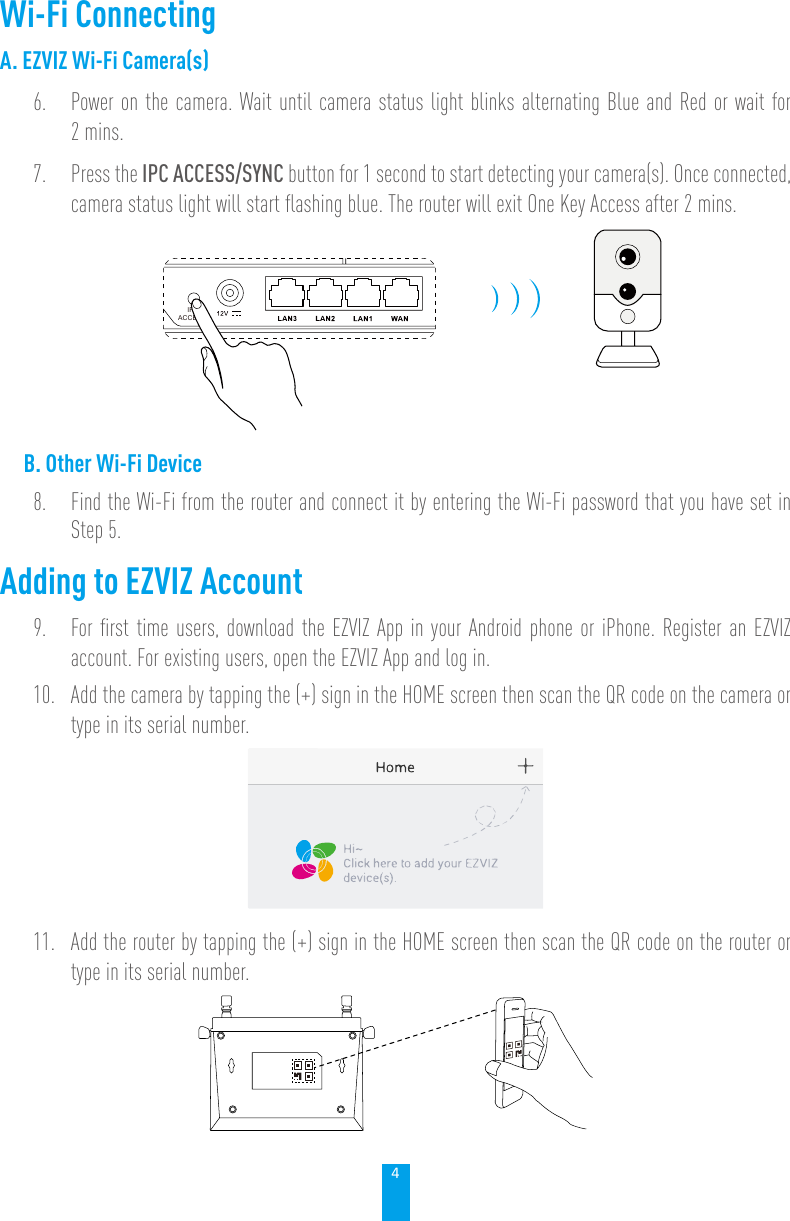 4Wi-Fi ConnectingA. EZVIZ Wi-Fi Camera(s)6.  Power on the camera. Wait until camera status light blinks alternating Blue and Red or wait for 2 mins.7.  Press the IPC ACCESS/SYNC button for 1 second to start detecting your camera(s). Once connected, camera status light will start ﬂashing blue. The router will exit One Key Access after 2 mins.IPCACCESSB. Other Wi-Fi Device8.  Find the Wi-Fi from the router and connect it by entering the Wi-Fi password that you have set in Step 5.Adding to EZVIZ Account9.  For ﬁrst time users, download the EZVIZ App in your Android phone or iPhone. Register an EZVIZ account. For existing users, open the EZVIZ App and log in.10.  Add the camera by tapping the (+) sign in the HOME screen then scan the QR code on the camera or type in its serial number.11.  Add the router by tapping the (+) sign in the HOME screen then scan the QR code on the router or type in its serial number.