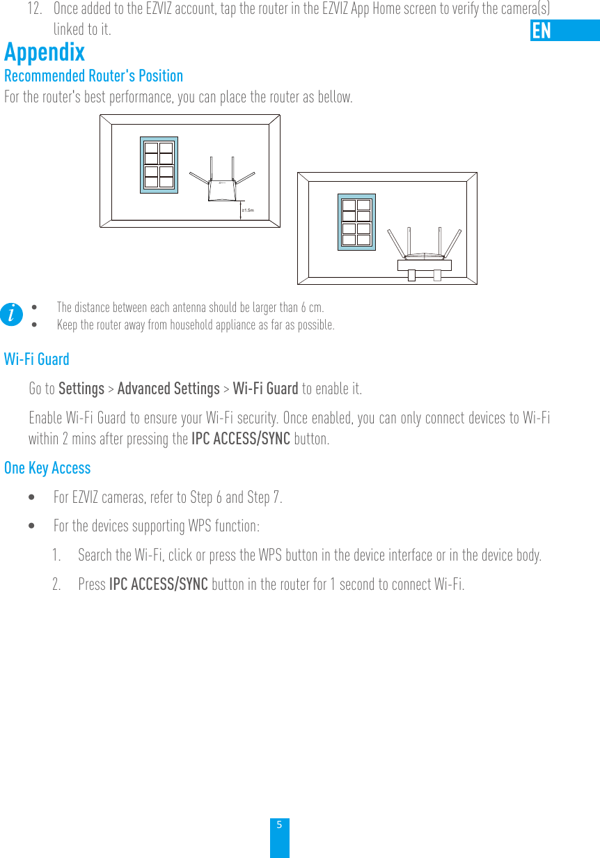 512.  Once added to the EZVIZ account, tap the router in the EZVIZ App Home screen to verify the camera(s) linked to it.AppendixRecommended Router&apos;s PositionFor the router&apos;s best performance, you can place the router as bellow.≥1.5m• The distance between each antenna should be larger than 6 cm. • Keep the router away from household appliance as far as possible. Wi-Fi GuardGo to Settings &gt; Advanced Settings &gt; Wi-Fi Guard to enable it. Enable Wi-Fi Guard to ensure your Wi-Fi security. Once enabled, you can only connect devices to Wi-Fi within 2 mins after pressing the IPC ACCESS/SYNC button.One Key Access• For EZVIZ cameras, refer to Step 6 and Step 7.• For the devices supporting WPS function:1.  Search the Wi-Fi, click or press the WPS button in the device interface or in the device body. 2.  Press IPC ACCESS/SYNC button in the router for 1 second to connect Wi-Fi. 