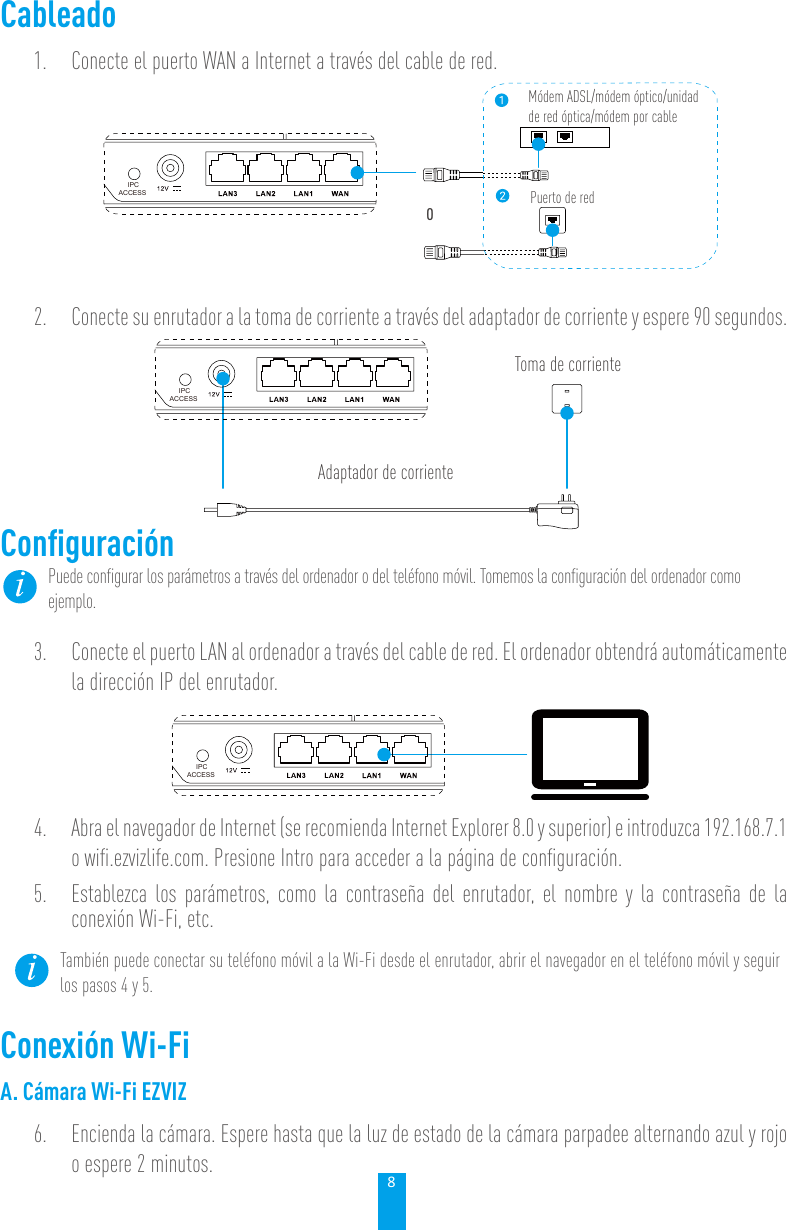 8Cableado1.  Conecte el puerto WAN a Internet a través del cable de red. IPCACCESSMódem ADSL/módem óptico/unidad de red óptica/módem por cablePuerto de redO2.  Conecte su enrutador a la toma de corriente a través del adaptador de corriente y espere 90 segundos. Toma de corrienteAdaptador de corrienteIPCACCESSConﬁguraciónPuede conﬁgurar los parámetros a través del ordenador o del teléfono móvil. Tomemos la conﬁguración del ordenador como ejemplo. 3.  Conecte el puerto LAN al ordenador a través del cable de red. El ordenador obtendrá automáticamente la dirección IP del enrutador. IPCACCESS4.  Abra el navegador de Internet (se recomienda Internet Explorer 8.0 y superior) e introduzca 192.168.7.1 o wiﬁ.ezvizlife.com. Presione Intro para acceder a la página de conﬁguración. 5.  Establezca los parámetros, como la contraseña del enrutador, el nombre y la contraseña de la conexión Wi-Fi, etc. También puede conectar su teléfono móvil a la Wi-Fi desde el enrutador, abrir el navegador en el teléfono móvil y seguir los pasos 4 y 5. Conexión Wi-FiA. Cámara Wi-Fi EZVIZ6.  Encienda la cámara. Espere hasta que la luz de estado de la cámara parpadee alternando azul y rojo o espere 2 minutos.