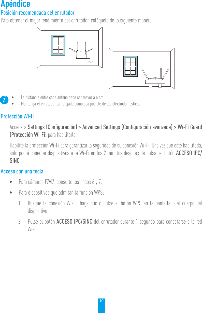 10ApéndicePosición recomendada del enrutadorPara obtener el mejor rendimiento del enrutador, colóquelo de la siguiente manera.≥1,5 m• La distancia entre cada antena debe ser mayor a 6 cm. • Mantenga el enrutador tan alejado como sea posible de los electrodomésticos. Protección Wi-FiAcceda a Settings (Conﬁguración) &gt; Advanced Settings (Conﬁguración avanzada) &gt; Wi-Fi Guard (Protección Wi-Fi) para habilitarla.Habilite la protección Wi-Fi para garantizar la seguridad de su conexión Wi-Fi. Una vez que esté habilitada, solo podrá conectar dispositivos a la Wi-Fi en los 2 minutos después de pulsar el botón ACCESO IPC/SINC.Acceso con una tecla• Para cámaras EZVIZ, consulte los pasos 6 y 7.• Para dispositivos que admitan la función WPS:1.  Busque la conexión Wi-Fi, haga clic o pulse el botón WPS en la pantalla o el cuerpo del dispositivo. 2.  Pulse el botón ACCESO IPC/SINC del enrutador durante 1 segundo para conectarse a la red Wi-Fi. 