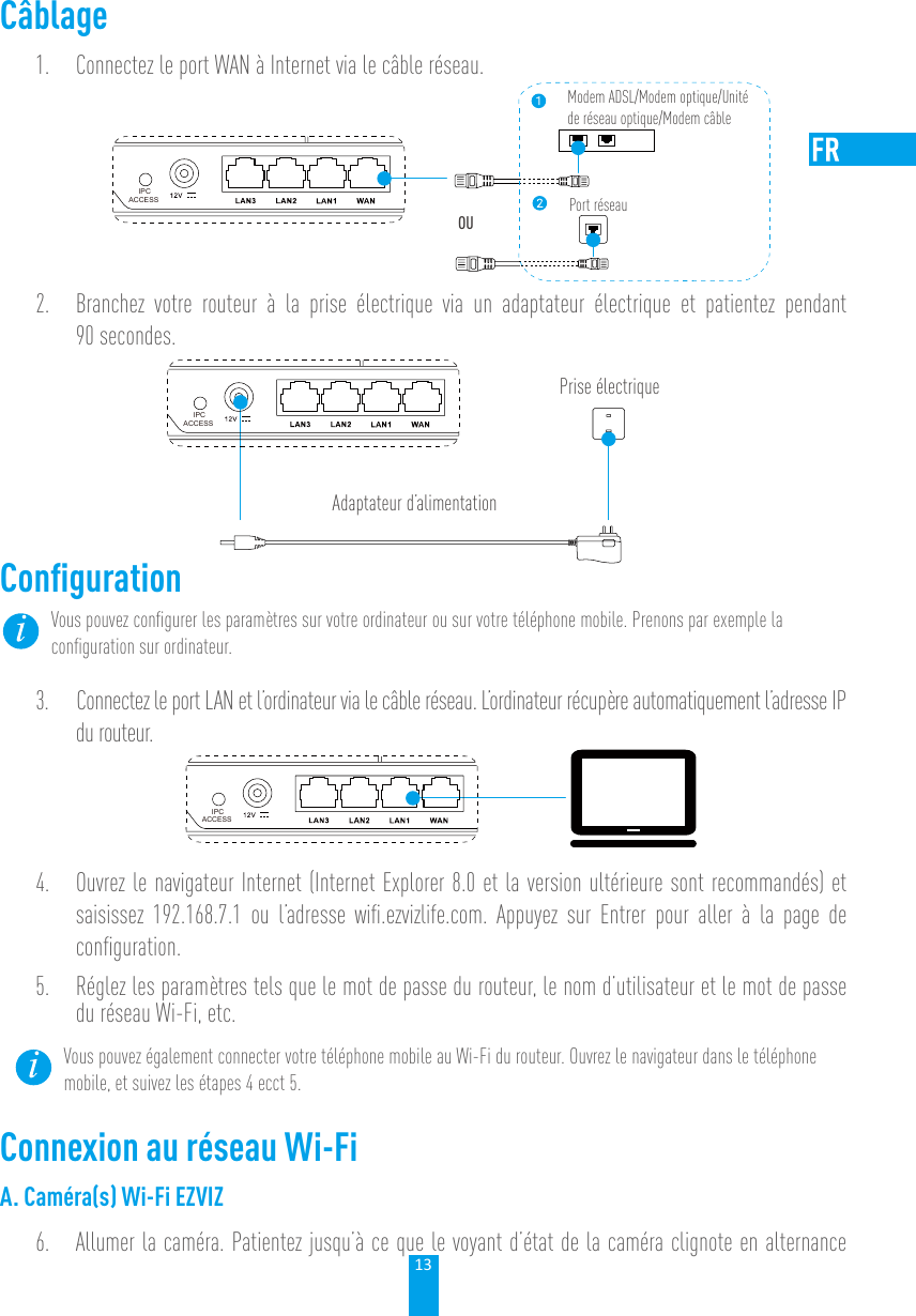 13Câblage1.  Connectez le port WAN à Internet via le câble réseau. IPCACCESSModem ADSL/Modem optique/Unité de réseau optique/Modem câblePort réseauOU2.  Branchez votre routeur à la prise électrique via un adaptateur électrique et patientez pendant 90 secondes. Prise électriqueAdaptateur d’alimentationIPCACCESSConﬁgurationVous pouvez conﬁgurer les paramètres sur votre ordinateur ou sur votre téléphone mobile. Prenons par exemple la conﬁguration sur ordinateur. 3.  Connectez le port LAN et l’ordinateur via le câble réseau. L’ordinateur récupère automatiquement l’adresse IP du routeur. IPCACCESS4.  Ouvrez le navigateur Internet (Internet Explorer 8.0 et la version ultérieure sont recommandés) et saisissez 192.168.7.1 ou l’adresse wiﬁ.ezvizlife.com. Appuyez sur Entrer pour aller à la page de conﬁguration. 5.  Réglez les paramètres tels que le mot de passe du routeur, le nom d’utilisateur et le mot de passe du réseau Wi-Fi, etc. Vous pouvez également connecter votre téléphone mobile au Wi-Fi du routeur. Ouvrez le navigateur dans le téléphone mobile, et suivez les étapes 4 ecct 5. Connexion au réseau Wi-FiA. Caméra(s) Wi-Fi EZVIZ6.  Allumer la caméra. Patientez jusqu’à ce que le voyant d’état de la caméra clignote en alternance 