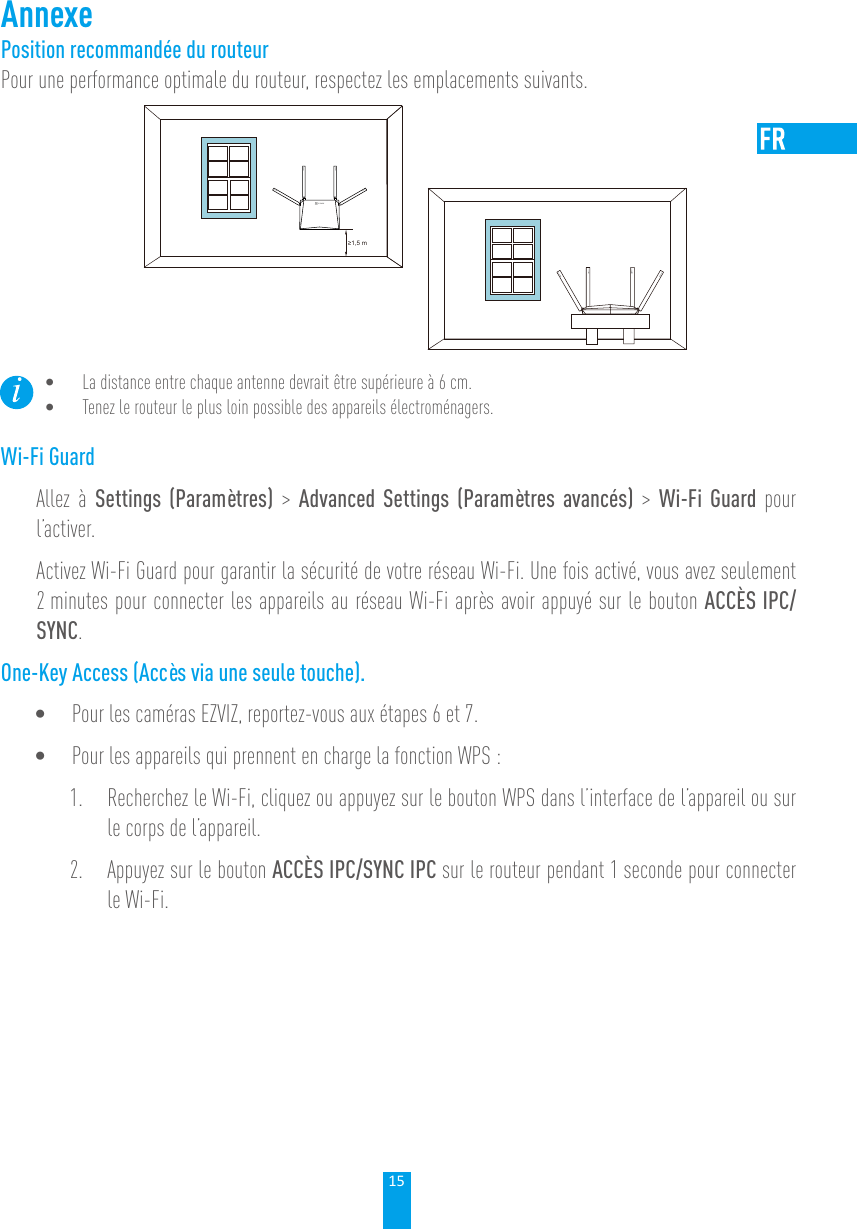 15AnnexePosition recommandée du routeurPour une performance optimale du routeur, respectez les emplacements suivants.≥1,5 m• La distance entre chaque antenne devrait être supérieure à 6 cm. • Tenez le routeur le plus loin possible des appareils électroménagers. Wi-Fi GuardAllez à Settings (Paramètres) &gt; Advanced Settings (Paramètres avancés) &gt; Wi-Fi Guard pour l’activer. Activez Wi-Fi Guard pour garantir la sécurité de votre réseau Wi-Fi. Une fois activé, vous avez seulement 2 minutes pour connecter les appareils au réseau Wi-Fi après avoir appuyé sur le bouton ACCÈS IPC/SYNC.One-Key Access (Accès via une seule touche).• Pour les caméras EZVIZ, reportez-vous aux étapes 6 et 7.• Pour les appareils qui prennent en charge la fonction WPS :1.  Recherchez le Wi-Fi, cliquez ou appuyez sur le bouton WPS dans l’interface de l’appareil ou sur le corps de l’appareil. 2.  Appuyez sur le bouton ACCÈS IPC/SYNC IPC sur le routeur pendant 1 seconde pour connecter le Wi-Fi. 