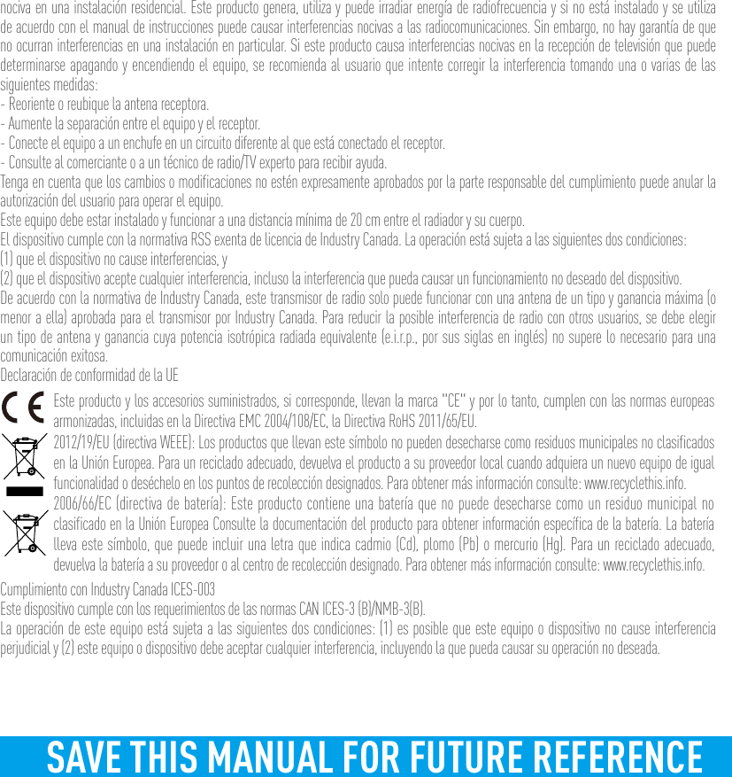 nociva en una instalación residencial. Este producto genera, utiliza y puede irradiar energía de radiofrecuencia y si no está instalado y se utiliza de acuerdo con el manual de instrucciones puede causar interferencias nocivas a las radiocomunicaciones. Sin embargo, no hay garantía de que no ocurran interferencias en una instalación en particular. Si este producto causa interferencias nocivas en la recepción de televisión que puede determinarse apagando y encendiendo el equipo, se recomienda al usuario que intente corregir la interferencia tomando una o varias de las siguientes medidas:- Reoriente o reubique la antena receptora.- Aumente la separación entre el equipo y el receptor.- Conecte el equipo a un enchufe en un circuito diferente al que está conectado el receptor. - Consulte al comerciante o a un técnico de radio/TV experto para recibir ayuda.Tenga en cuenta que los cambios o modificaciones no estén expresamente aprobados por la parte responsable del cumplimiento puede anular la autorización del usuario para operar el equipo.Este equipo debe estar instalado y funcionar a una distancia mínima de 20 cm entre el radiador y su cuerpo.El dispositivo cumple con la normativa RSS exenta de licencia de Industry Canada. La operación está sujeta a las siguientes dos condiciones:(1) que el dispositivo no cause interferencias, y(2) que el dispositivo acepte cualquier interferencia, incluso la interferencia que pueda causar un funcionamiento no deseado del dispositivo.De acuerdo con la normativa de Industry Canada, este transmisor de radio solo puede funcionar con una antena de un tipo y ganancia máxima (o menor a ella) aprobada para el transmisor por Industry Canada. Para reducir la posible interferencia de radio con otros usuarios, se debe elegir un tipo de antena y ganancia cuya potencia isotrópica radiada equivalente (e.i.r.p., por sus siglas en inglés) no supere lo necesario para una comunicación exitosa.Declaración de conformidad de la UEEste producto y los accesorios suministrados, si corresponde, llevan la marca &quot;CE&quot; y por lo tanto, cumplen con las normas europeas armonizadas, incluidas en la Directiva EMC 2004/108/EC, la Directiva RoHS 2011/65/EU.2012/19/EU (directiva WEEE): Los productos que llevan este símbolo no pueden desecharse como residuos municipales no clasificados en la Unión Europea. Para un reciclado adecuado, devuelva el producto a su proveedor local cuando adquiera un nuevo equipo de igual funcionalidad o deséchelo en los puntos de recolección designados. Para obtener más información consulte: www.recyclethis.info.2006/66/EC (directiva de batería): Este producto contiene una batería que no puede desecharse como un residuo municipal no clasificado en la Unión Europea Consulte la documentación del producto para obtener información específica de la batería. La batería lleva este símbolo, que puede incluir una letra que indica cadmio (Cd), plomo (Pb) o mercurio (Hg). Para un reciclado adecuado, devuelva la batería a su proveedor o al centro de recolección designado. Para obtener más información consulte: www.recyclethis.info.Cumplimiento con Industry Canada ICES-003Este dispositivo cumple con los requerimientos de las normas CAN ICES-3 (B)/NMB-3(B).La operación de este equipo está sujeta a las siguientes dos condiciones: (1) es posible que este equipo o dispositivo no cause interferencia perjudicial y (2) este equipo o dispositivo debe aceptar cualquier interferencia, incluyendo la que pueda causar su operación no deseada.SAVE THIS MANUAL FOR FUTURE REFERENCE