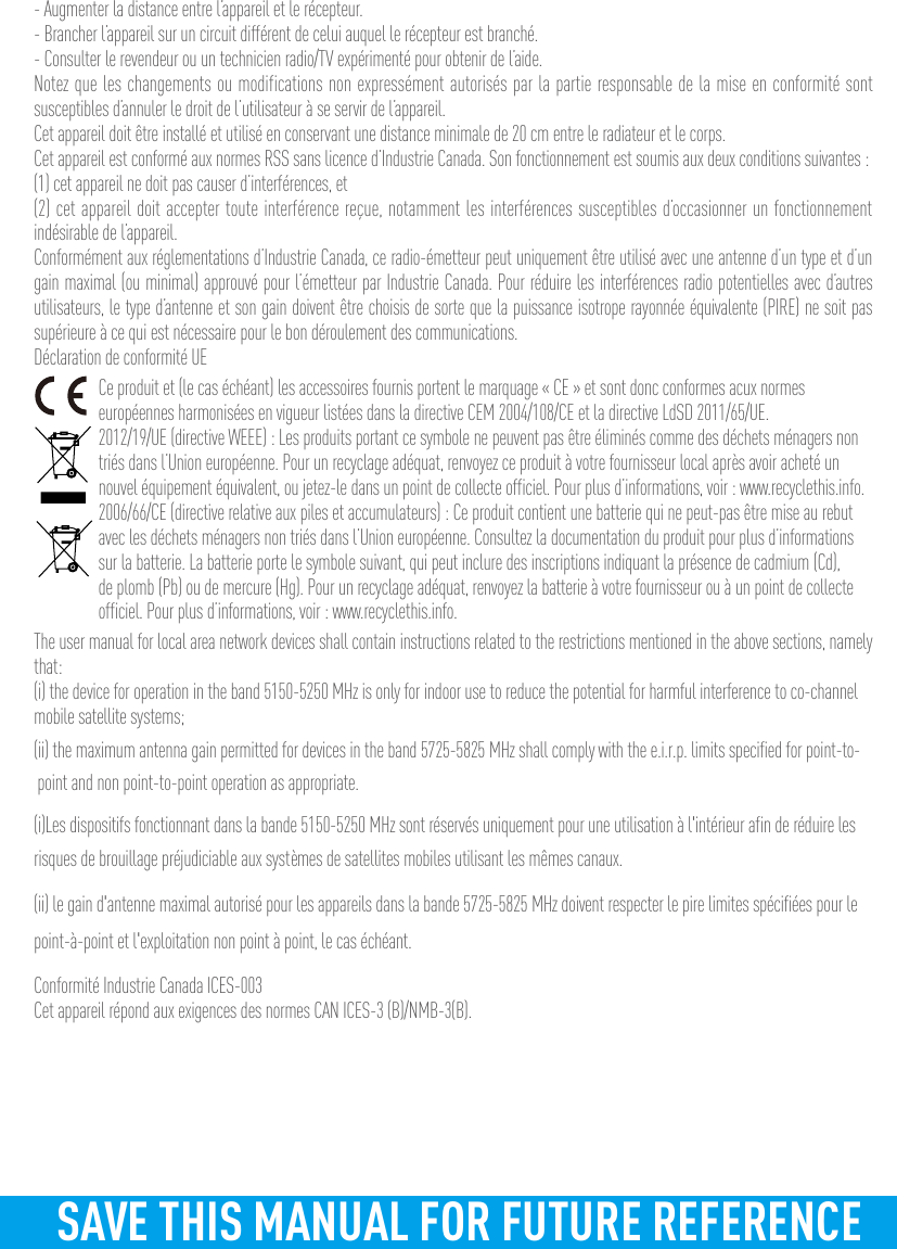 - Augmenter la distance entre l’appareil et le récepteur.- Brancher l’appareil sur un circuit différent de celui auquel le récepteur est branché. - Consulter le revendeur ou un technicien radio/TV expérimenté pour obtenir de l’aide.Notez que les changements ou modifications non expressément autorisés par la partie responsable de la mise en conformité sont susceptibles d’annuler le droit de l’utilisateur à se servir de l’appareil.Cet appareil doit être installé et utilisé en conservant une distance minimale de 20 cm entre le radiateur et le corps.Cet appareil est conformé aux normes RSS sans licence d’Industrie Canada. Son fonctionnement est soumis aux deux conditions suivantes :(1) cet appareil ne doit pas causer d’interférences, et(2) cet appareil doit accepter toute interférence reçue, notamment les interférences susceptibles d’occasionner un fonctionnement indésirable de l’appareil.Conformément aux réglementations d’Industrie Canada, ce radio-émetteur peut uniquement être utilisé avec une antenne d’un type et d’un gain maximal (ou minimal) approuvé pour l’émetteur par Industrie Canada. Pour réduire les interférences radio potentielles avec d’autres utilisateurs, le type d’antenne et son gain doivent être choisis de sorte que la puissance isotrope rayonnée équivalente (PIRE) ne soit pas supérieure à ce qui est nécessaire pour le bon déroulement des communications.Déclaration de conformité UECe produit et (le cas échéant) les accessoires fournis portent le marquage « CE » et sont donc conformes acux normes européennes harmonisées en vigueur listées dans la directive CEM 2004/108/CE et la directive LdSD 2011/65/UE.2012/19/UE (directive WEEE) : Les produits portant ce symbole ne peuvent pas être éliminés comme des déchets ménagers non triés dans l’Union européenne. Pour un recyclage adéquat, renvoyez ce produit à votre fournisseur local après avoir acheté un nouvel équipement équivalent, ou jetez-le dans un point de collecte officiel. Pour plus d’informations, voir : www.recyclethis.info.2006/66/CE (directive relative aux piles et accumulateurs) : Ce produit contient une batterie qui ne peut-pas être mise au rebut avec les déchets ménagers non triés dans l’Union européenne. Consultez la documentation du produit pour plus d’informations sur la batterie. La batterie porte le symbole suivant, qui peut inclure des inscriptions indiquant la présence de cadmium (Cd), de plomb (Pb) ou de mercure (Hg). Pour un recyclage adéquat, renvoyez la batterie à votre fournisseur ou à un point de collecte officiel. Pour plus d’informations, voir : www.recyclethis.info.The user manual for local area network devices shall contain instructions related to the restrictions mentioned in the above sections, namely that:(i) the device for operation in the band 5150-5250 MHz is only for indoor use to reduce the potential for harmful interference to co-channel mobile satellite systems;(ii) the maximum antenna gain permitted for devices in the band 5725-5825 MHz shall comply with the e.i.r.p. limits specified for point-to-point and non point-to-point operation as appropriate.(i)Les dispositifs fonctionnant dans la bande 5150-5250 MHz sont réservés uniquement pour une utilisation à l&apos;intérieur afin de réduire les risques de brouillage préjudiciable aux systèmes de satellites mobiles utilisant les mêmes canaux.(ii) le gain d&apos;antenne maximal autorisé pour les appareils dans la bande 5725-5825 MHz doivent respecter le pire limites spécifiées pour le point-à-point et l&apos;exploitation non point à point, le cas échéant.Conformité Industrie Canada ICES-003Cet appareil répond aux exigences des normes CAN ICES-3 (B)/NMB-3(B).SAVE THIS MANUAL FOR FUTURE REFERENCE