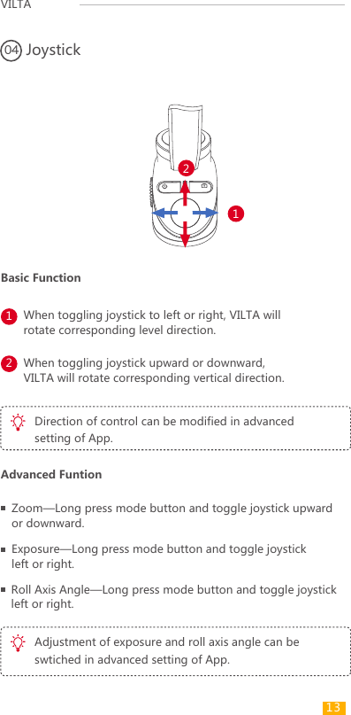 VILTAWhen toggling joystick to left or right, VILTA will rotate corresponding level direction.Joystick041212When toggling joystick upward or downward, VILTA will rotate corresponding vertical direction.Direction of control can be modified in advanced setting of App.Adjustment of exposure and roll axis angle can be swtiched in advanced setting of App.Zoom—Long press mode button and toggle joystick upward or downward.Exposure—Long press mode button and toggle joystick left or right.Roll Axis Angle—Long press mode button and toggle joystick left or right.Basic FunctionAdvanced Funtion13