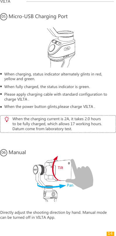 VILTA Micro-USB Charging Port05Manual06When charging, status indicator alternately glints in red, yellow and green.When fully charged, the status indicator is green.Please apply charging cable with standard configuration to charge VILTA .When the charging current is 2A, it takes 2.0 hours to be fully charged, which allows 17 working hours. Datum come from laboratory test.Directly adjust the shooting direction by hand. Manual mode can be turned off in VILTA App.When the power button glints,please charge VILTA .TiltPan14