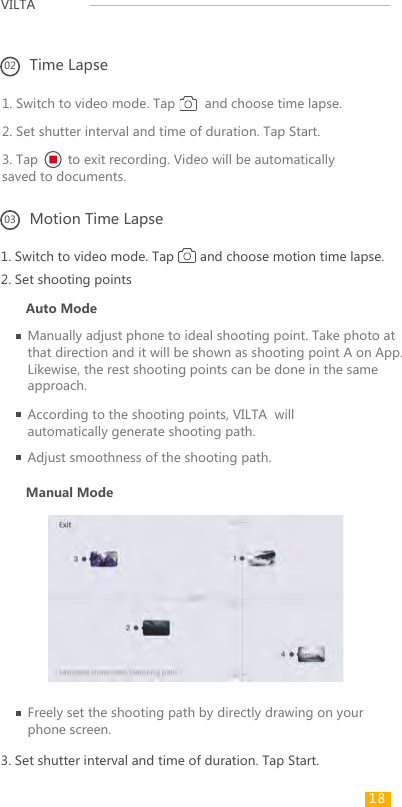VILTA 1. Switch to video mode. Tap       and choose motion time lapse.1. Switch to video mode. Tap        and choose time lapse.2. Set shutter interval and time of duration. Tap Start.3. Tap        to exit recording. Video will be automatically saved to documents.2. Set shooting pointsAuto ModeManual ModeManually adjust phone to ideal shooting point. Take photo at that direction and it will be shown as shooting point A on App. Likewise, the rest shooting points can be done in the same approach.According to the shooting points, VILTA  will automatically generate shooting path.Adjust smoothness of the shooting path.02 Time Lapse03 Motion Time Lapse3. Set shutter interval and time of duration. Tap Start.Freely set the shooting path by directly drawing on your phone screen.18 