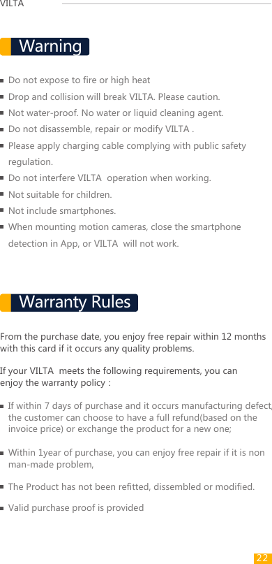 VILTAFrom the purchase date, you enjoy free repair within 12 months with this card if it occurs any quality problems.If your VILTA  meets the following requirements, you can enjoy the warranty policy：If within 7 days of purchase and it occurs manufacturing defect, the customer can choose to have a full refund(based on the invoice price) or exchange the product for a new one;Within 1year of purchase, you can enjoy free repair if it is non man-made problem,The Product has not been refitted, dissembled or modified.Valid purchase proof is providedDo not expose to fire or high heatDrop and collision will break VILTA. Please caution.Not water-proof. No water or liquid cleaning agent.Do not disassemble, repair or modify VILTA .Please apply charging cable complying with public safety regulation.Do not interfere VILTA  operation when working.Not suitable for children.Not include smartphones.When mounting motion cameras, close the smartphone detection in App, or VILTA  will not work.Warranty RulesWarning22 