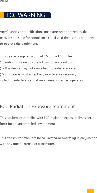 VILTA FCC WARNINGAny Changes or modifications not expressly approved by the party responsible for compliance could void the user’s authority to operate the equipment. FCC Radiation Exposure Statement: This equipment complies with FCC radiation exposure limits set forth for an uncontrolled environment. This transmitter must not be co-located or operating in conjunction with any other antenna or transmitter.This device complies with part 15 of the FCC Rules. Operation is subject to the following two conditions: (1) This device may not cause harmful interference, and (2) this device must accept any interference received, including interference that may cause undesired operation.  28