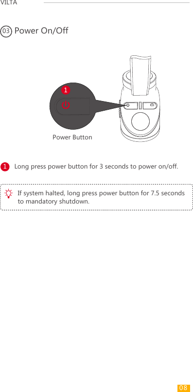 VILTA Power On/Off03Long press power button for 3 seconds to power on/off.1Power Button1If system halted, long press power button for 7.5 seconds to mandatory shutdown.08