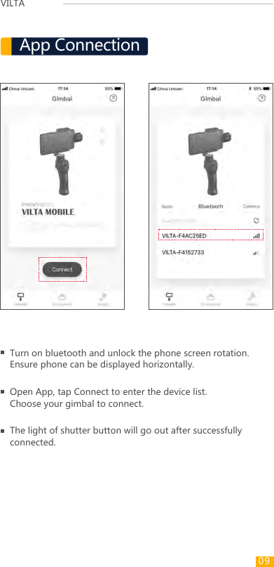 VILTA Turn on bluetooth and unlock the phone screen rotation.Ensure phone can be displayed horizontally.Open App, tap Connect to enter the device list. Choose your gimbal to connect.App ConnectionThe light of shutter button will go out after successfully connected.09