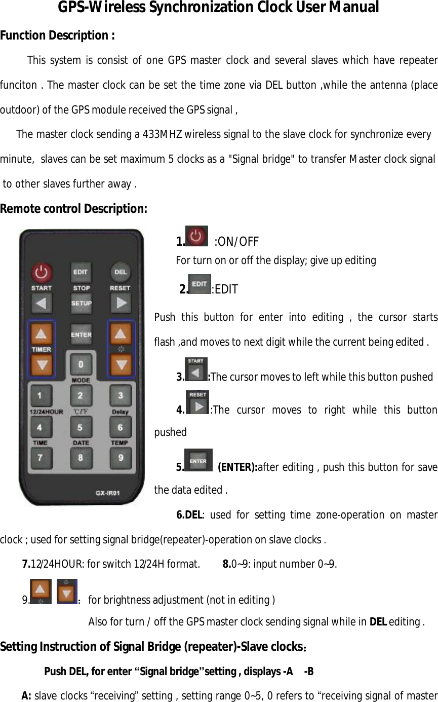 GPS-Wireless Synchronization Clock User Manual     Function Description :   This system is consist of one GPS master clock and several slaves which have repeater funciton . The master clock can be set the time zone via DEL button ,while the antenna (place outdoor) of the GPS module received the GPS signal ,    The master clock sending a 433MHZ wireless signal to the slave clock for synchronize every minute,  slaves can be set maximum 5 clocks as a &quot;Signal bridge&quot; to transfer Master clock signal to other slaves further away . Remote control Description: 1.  :ON/OFF   For turn on or off the display; give up editing  2. :EDIT Push this button for enter into editing , the cursor starts flash ,and moves to next digit while the current being edited .  3. :The cursor moves to left while this button pushed  4. :The cursor moves to right while this button pushed  5.  (ENTER):after editing , push this button for save the data edited .     6.DEL: used for setting time zone-operation on master clock ; used for setting signal bridge(repeater)-operation on slave clocks .  7.12/24HOUR: for switch 12/24H format.    8.0~9: input number 0~9. 9.   ：for brightness adjustment (not in editing )                 Also for turn / off the GPS master clock sending signal while in DEL editing . Setting Instruction of Signal Bridge (repeater)-Slave clocks：    Push DEL, for enter “Signal bridge”setting , displays -A  -B A: slave clocks “receiving” setting , setting range 0~5, 0 refers to “receiving signal of master 