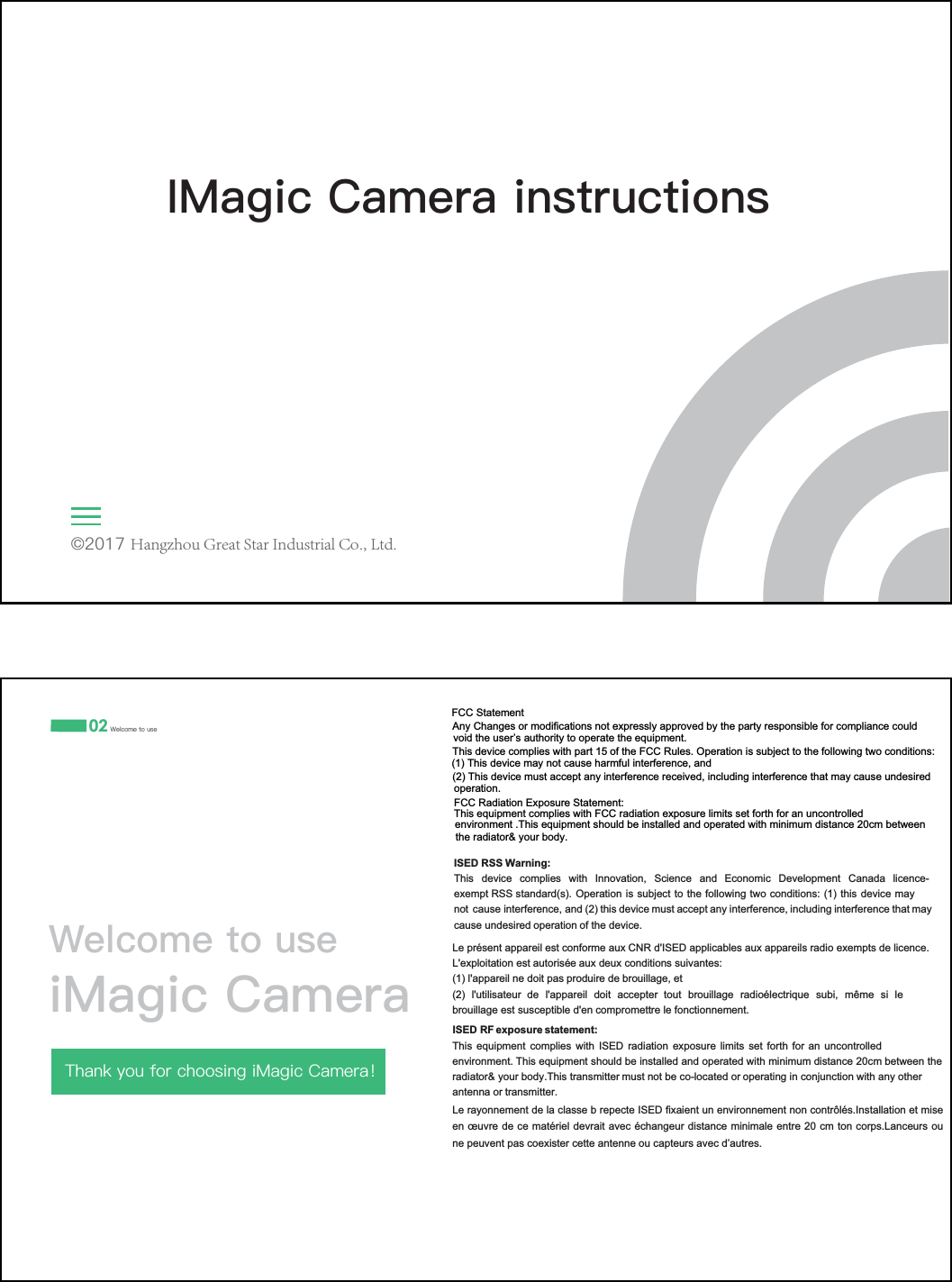 lHangzhou Great Star Industrial Co., Ltd.,0DJLF&amp;DPHUDLQVWUXFWLRQVThis device complies with part 15 of the FCC Rules. Operation is subject to the following two conditions:FCC Statement 02 :HOFRPHWRXVH:HOFRPHWRXVHL0DJLF&amp;DPHUD7KDQN\RXIRUFKRRVLQJL0DJLF&amp;DPHUDѺAny Changes or modifications not expressly approved by the party responsible for compliance couldvoid the user&rsquo;s authority to operate the equipment.(1) This device may not cause harmful interference, and(2) This device must accept any interference received, including interference that may cause undesired operation.FCC Radiation Exposure Statement: This equipment complies with FCC radiation exposure limits set forth for an uncontrolled environment .This equipment should be installed and operated with minimum distance 20cm betweenthe radiator&amp; your body.,6('566:DUQLQJ7KLV GHYLFH FRPSOLHV ZLWK ,QQRYDWLRQ 6FLHQFH DQG (FRQRPLF 'HYHORSPHQW &amp;DQDGD OLFHQFHH[HPSW566VWDQGDUGV2SHUDWLRQLVVXEMHFWWRWKHIROORZLQJWZRFRQGLWLRQVWKLVGHYLFHPD\QRW FDXVHLQWHUIHUHQFHDQGWKLVGHYLFHPXVWDFFHSWDQ\LQWHUIHUHQFHLQFOXGLQJLQWHUIHUHQFHWKDWPD\FDXVHXQGHVLUHGRSHUDWLRQRIWKHGHYLFH            ,6('5)H[SRVXUHVWDWHPHQW7KLV HTXLSPHQW FRPSOLHV ZLWK ,6(' UDGLDWLRQ H[SRVXUH OLPLWV VHW IRUWK IRU DQ XQFRQWUROOHGHQYLURQPHQW7KLVHTXLSPHQWVKRXOGEHLQVWDOOHGDQGRSHUDWHGZLWKPLQLPXPGLVWDQFHFPEHWZHHQWKHUDGLDWRU\RXUERG\7KLVWUDQVPLWWHUPXVWQRWEHFRORFDWHGRURSHUDWLQJLQFRQMXQFWLRQZLWKDQ\RWKHUDQWHQQDRUWUDQVPL  