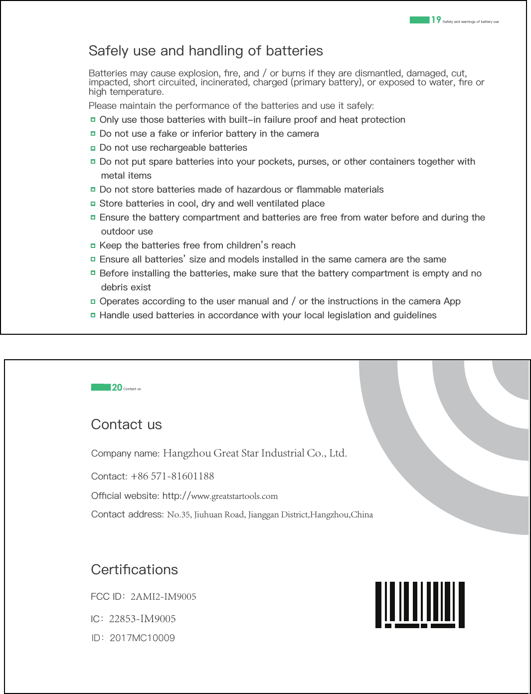 )&amp;&amp;,'ғ2AMI2-IM9005 ,&amp;ғ22853-IM9005  ID：2017MC100096DIHO\XVHDQGKDQGOLQJRIEDWWHULHV%DWWHULHVPD\FDXVHH[SORVLRQƉUHDQGRUEXUQVLIWKH\DUHGLVPDQWOHGGDPDJHGFXWLPSDFWHGVKRUWFLUFXLWHGLQFLQHUDWHGFKDUJHGSULPDU\EDWWHU\RUH[SRVHGWRZDWHUƉUHRUKLJKWHPSHUDWXUH3OHDVHPDLQWDLQWKHSHUIRUPDQFHRIWKHEDWWHULHVDQGXVHLWVDIHO\z2QO\XVHWKRVHEDWWHULHVZLWKEXLOWLQIDLOXUHSURRIDQGKHDWSURWHFWLRQz'RQRWXVHDIDNHRULQIHULRUEDWWHU\LQWKHFDPHUDz 'RQRWXVHUHFKDUJHDEOHEDWWHULHVz 'RQRWSXWVSDUHEDWWHULHVLQWR\RXUSRFNHWVSXUVHVRURWKHUFRQWDLQHUVWRJHWKHUZLWKPHWDOLWHPVz 'RQRWVWRUHEDWWHULHVPDGHRIKD]DUGRXVRUƊDPPDEOHPDWHULDOVz 6WRUHEDWWHULHVLQFRROGU\DQGZHOOYHQWLODWHGSODFHz (QVXUHWKHEDWWHU\FRPSDUWPHQWDQGEDWWHULHVDUHIUHHIURPZDWHUEHIRUHDQGGXULQJWKHRXWGRRUXVHz .HHSWKHEDWWHULHVIUHHIURPFKLOGUHQŇVUHDFKz (QVXUHDOOEDWWHULHVŇVL]HDQGPRGHOVLQVWDOOHGLQWKHVDPHFDPHUDDUHWKHVDPHz %HIRUHLQVWDOOLQJWKHEDWWHULHVPDNHVXUHWKDWWKHEDWWHU\FRPSDUWPHQWLVHPSW\DQGQRGHEULVH[LVWz 2SHUDWHVDFFRUGLQJWRWKHXVHUPDQXDODQGRUWKHLQVWUXFWLRQVLQWKHFDPHUD$SSz +DQGOHXVHGEDWWHULHVLQDFFRUGDQFHZLWK\RXUORFDOOHJLVODWLRQDQGJXLGHOLQHV19 6DIHW\DQGZDUQLQJVRIEDWWHU\XVH&amp;RQWDFWXV&amp;RPSDQ\QDPHHangzhou Great Star Industrial Co., Ltd.&amp;RQWDFW+86 571-816011882ƋFLDOZHEVLWHKWWSwww.greatstartools.com&amp;RQWDFWDGGUHVVNo.35, Jiuhuan Road, Jianggan District,Hangzhou,China&amp;HUWLƉFDWLRQV20 &amp;RQWDFWXV