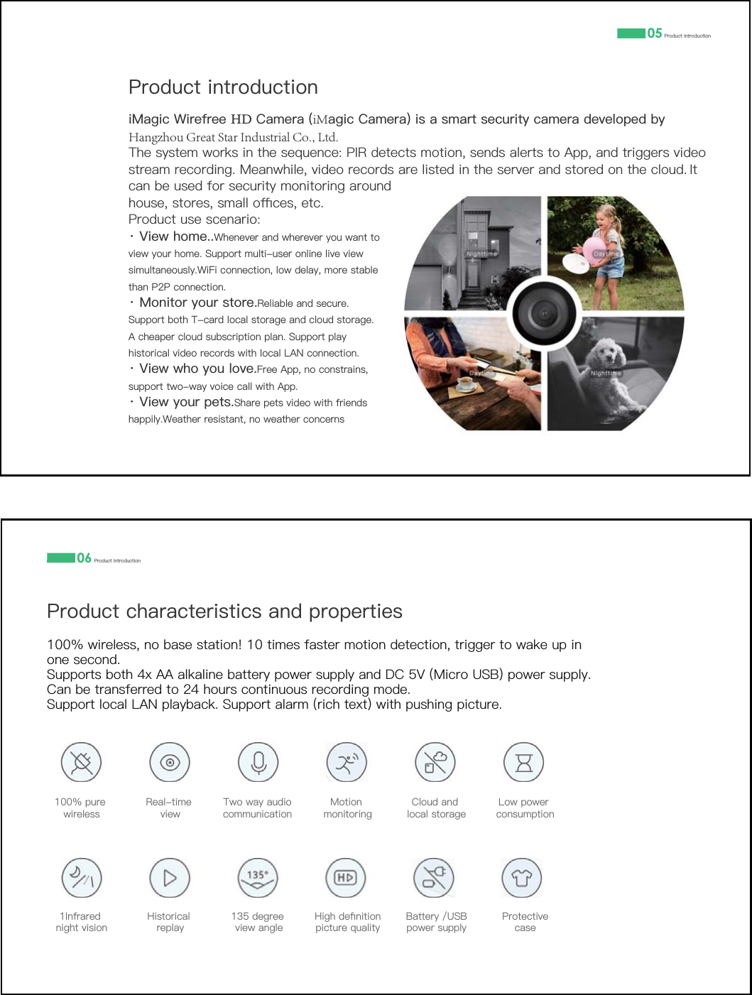 05 3URGXFWLQWURGXFWLRQ3URGXFWLQWURGXFWLRQL0DJLF:LUHIUHH+'&amp;DPHUDiMDJLF&amp;DPHUDLVDVPDUWVHFXULW\FDPHUDGHYHORSHGE\Hangzhou Great Star Industrial Co., Ltd.7KHV\VWHPZRUNVLQWKHVHTXHQFH3,5GHWHFWVPRWLRQVHQGVDOHUWVWR$SSDQGWULJJHUVYLGHRVWUHDPUHFRUGLQJ0HDQZKLOHYLGHRUHFRUGVDUHOLVWHGLQWKHVHUYHUDQGVWRUHGRQWKHFORXG ,WFDQEHXVHGIRUVHFXULW\PRQLWRULQJDURXQGKRXVHVWRUHVVPDOORƋFHVHWF3URGXFWXVHVFHQDULRz 9LHZKRPH:KHQHYHUDQGZKHUHYHU\RXZDQWWRYLHZ\RXUKRPH6XSSRUWPXOWLXVHURQOLQHOLYHYLHZVLPXOWDQHRXVO\:L)LFRQQHFWLRQORZGHOD\PRUHVWDEOHWKDQ33FRQQHFWLRQz 0RQLWRU\RXUVWRUH5HOLDEOHDQGVHFXUH6XSSRUWERWK7FDUGORFDOVWRUDJHDQGFORXGVWRUDJH$FKHDSHUFORXGVXEVFULSWLRQSODQ6XSSRUWSOD\KLVWRULFDOYLGHRUHFRUGVZLWKORFDO/$1FRQQHFWLRQz 9LHZZKR\RXORYH)UHH$SSQRFRQVWUDLQVVXSSRUWWZRZD\YRLFHFDOOZLWK$SSz 9LHZ\RXUSHWV6KDUHSHWVYLGHRZLWKIULHQGVKDSSLO\:HDWKHUUHVLVWDQWQRZHDWKHUFRQFHUQV063URGXFWFKDUDFWHULVWLFVDQGSURSHUWLHV3URGXFWLQWURGXFWLRQZLUHOHVVQREDVHVWDWLRQWLPHVIDVWHUPRWLRQGHWHFWLRQWULJJHUWRZDNHXSLQRQHVHFRQG6XSSRUWVERWK[$$DONDOLQHEDWWHU\SRZHUVXSSO\DQG'&amp;90LFUR86%SRZHUVXSSO\&amp;DQEHWUDQVIHUUHGWRKRXUVFRQWLQXRXVUHFRUGLQJPRGH6XSSRUWORFDO/$1SOD\EDFN6XSSRUWDODUPULFKWH[WZLWKSXVKLQJSLFWXUHSXUHZLUHOHVV5HDOWLPHYLHZ7ZRZD\DXGLRFRPPXQLFDWLRQ0RWLRQPRQLWRULQJ&amp;ORXGDQGORFDOVWRUDJH/RZSRZHUFRQVXPSWLRQ,QIUDUHGQLJKWYLVLRQ+LVWRULFDOUHSOD\GHJUHHYLHZDQJOH+LJKGHƉQLWLRQSLFWXUHTXDOLW\%DWWHU\86%SRZHUVXSSO\3URWHFWLYHFDVH