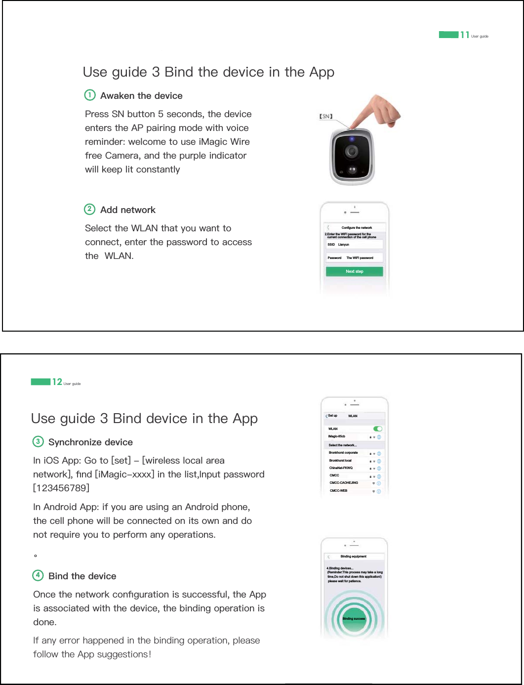 11 8VHUJXLGH8VHJXLGH%LQGWKHGHYLFHLQWKH$SS$GGQHWZRUN6HOHFWWKH:/$1WKDW\RXZDQWWRFRQQHFWHQWHUWKHSDVVZRUGWRDFFHVVWKH:/$1$ZDNHQWKHGHYLFH3UHVV61EXWWRQVHFRQGVWKHGHYLFHHQWHUVWKH$3SDLULQJPRGHZLWKYRLFHUHPLQGHUZHOFRPHWRXVHL0DJLF:LUHIUHH&amp;DPHUDDQGWKHSXUSOHLQGLFDWRUZLOONHHSOLWFRQVWDQWO\2112 8VHUJXLGH8VHJXLGH%LQGGHYLFHLQWKH$SS%LQGWKHGHYLFH2QFHWKHQHWZRUNFRQƉJXUDWLRQLVVXFFHVVIXOWKH$SSLVDVVRFLDWHGZLWKWKHGHYLFHWKHELQGLQJRSHUDWLRQLVGRQH,IDQ\HUURUKDSSHQHGLQWKHELQGLQJRSHUDWLRQSOHDVHIROORZWKH$SSVXJJHVWLRQVѺ6\QFKURQL]HGHYLFH,QL26$SS*RWR>VHW@>ZLUHOHVVORFDODUHDQHWZRUN@ƉQG>L0DJLF[[[[@LQWKHOLVW,QSXWSDVVZRUG>@,Q$QGURLG$SSLI\RXDUHXVLQJDQ$QGURLGSKRQHWKHFHOOSKRQHZLOOEHFRQQHFWHGRQLWVRZQDQGGRQRWUHTXLUH\RXWRSHUIRUPDQ\RSHUDWLRQV̶432.Enter the WIFI password for the SSID    LianyunPassword      The WIFI passwordcurrent connection of the cell phone Next stepConfigure the networkBinding equipment4.Binding devices...(Reminder:This process may take a long time,Do not shut down this application!)please wait for patience.Binding successSet up WLANWLANiMagic-85cbSelect the network...Bronkhorst corporateChinaNet-FKWQBronkhorst localCMCCCMCC-CAOHEJINGCMCC-WEB