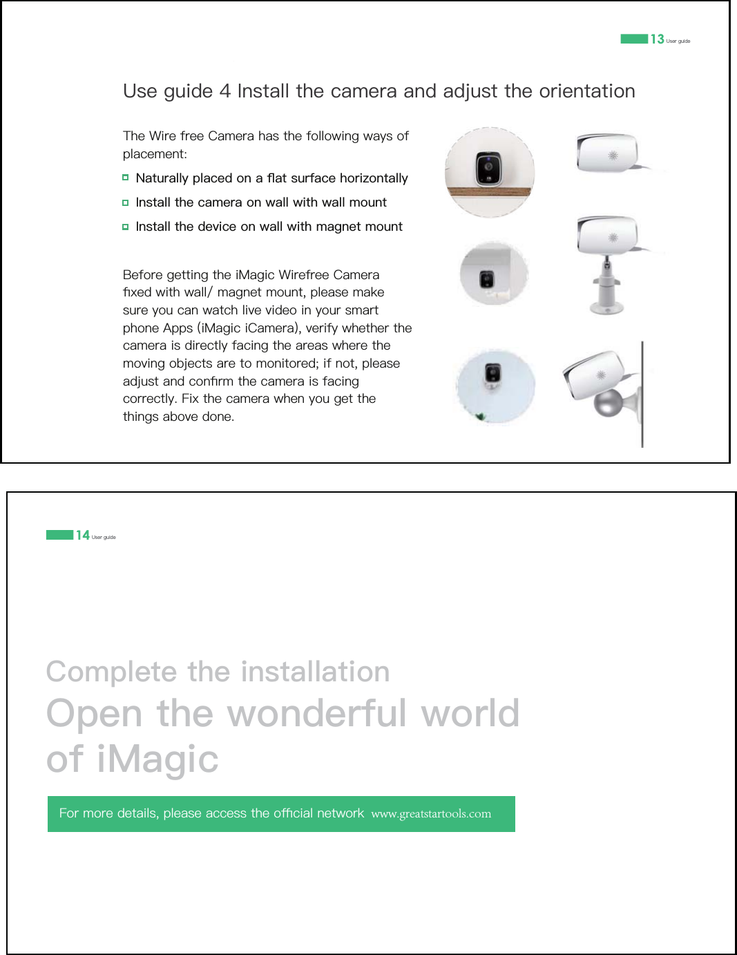 13 8VHUJXLGH8VHJXLGH,QVWDOOWKHFDPHUDDQGDGMXVWWKHRULHQWDWLRQ7KH:LUHIUHH&amp;DPHUDKDVWKHIROORZLQJZD\VRISODFHPHQW1DWXUDOO\SODFHGRQDƊDWVXUIDFHKRUL]RQWDOO\,QVWDOOWKHFDPHUDRQZDOOZLWKZDOOPRXQW,QVWDOOWKHGHYLFHRQZDOOZLWKPDJQHWPRXQW%HIRUHJHWWLQJWKHL0DJLF:LUHIUHH&amp;DPHUDƉ[HGZLWKZDOOPDJQHWPRXQWSOHDVHPDNHVXUH\RXFDQZDWFKOLYHYLGHRLQ\RXUVPDUWSKRQH$SSVL0DJLFL&amp;DPHUDYHULI\ZKHWKHUWKHFDPHUDLVGLUHFWO\IDFLQJWKHDUHDVZKHUHWKHPRYLQJREMHFWVDUHWRPRQLWRUHGLIQRWSOHDVHDGMXVWDQGFRQƉUPWKHFDPHUDLVIDFLQJFRUUHFWO\)L[WKHFDPHUDZKHQ\RXJHWWKHWKLQJVDERYHGRQH14 8VHUJXLGH&amp;RPSOHWHWKHLQVWDOODWLRQ2SHQWKHZRQGHUIXOZRUOGRIL0DJLF)RUPRUHGHWDLOVSOHDVHDFFHVVWKHRƋFLDOQHWZRUN www.greatstartools.com