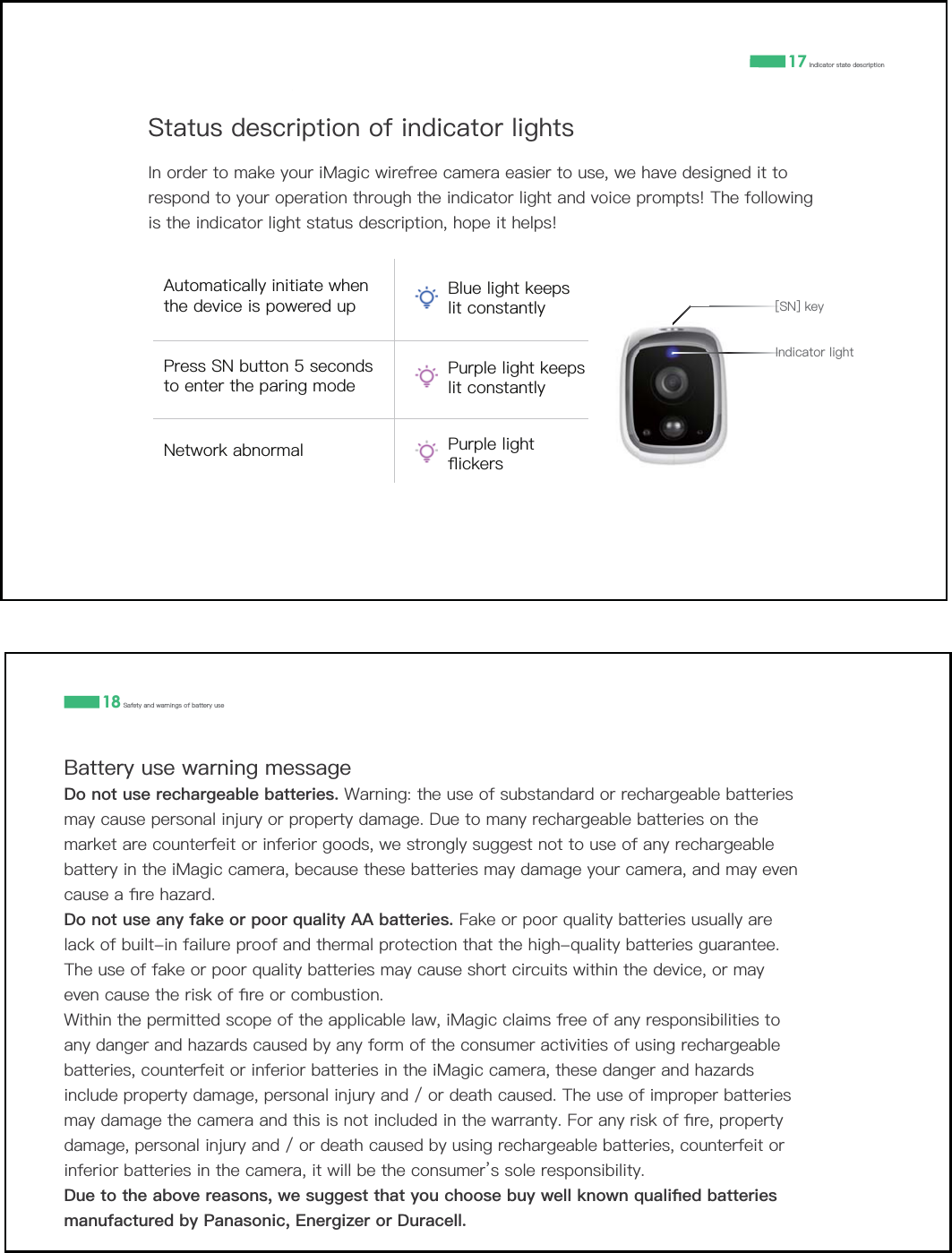 6WDWXVGHVFULSWLRQRILQGLFDWRUOLJKWV,QRUGHUWRPDNH\RXUL0DJLFZLUHIUHHFDPHUDHDVLHUWRXVHZHKDYHGHVLJQHGLWWRUHVSRQGWR\RXURSHUDWLRQWKURXJKWKHLQGLFDWRUOLJKWDQGYRLFHSURPSWV7KHIROORZLQJLVWKHLQGLFDWRUOLJKWVWDWXVGHVFULSWLRQKRSHLWKHOSV17 ,QGLFDWRUVWDWHGHVFULSWLRQ,QGLFDWRUOLJKW>61@NH\$XWRPDWLFDOO\LQLWLDWHZKHQWKHGHYLFHLVSRZHUHGXS%OXHOLJKWNHHSVOLWFRQVWDQWO\3UHVV61EXWWRQVHFRQGVWRHQWHUWKHSDULQJPRGH3XUSOHOLJKWNHHSVOLWFRQVWDQWO\1HWZRUNDEQRUPDO 3XUSOHOLJKWƊLFNHUV18 6DIHW\DQGZDUQLQJVRIEDWWHU\XVH%DWWHU\XVHZDUQLQJPHVVDJH'RQRWXVHUHFKDUJHDEOHEDWWHULHV :DUQLQJWKHXVHRIVXEVWDQGDUGRUUHFKDUJHDEOHEDWWHULHVPD\FDXVHSHUVRQDOLQMXU\RUSURSHUW\GDPDJH'XHWRPDQ\UHFKDUJHDEOHEDWWHULHVRQWKHPDUNHWDUHFRXQWHUIHLWRULQIHULRUJRRGVZHVWURQJO\VXJJHVWQRWWRXVHRIDQ\UHFKDUJHDEOHEDWWHU\LQWKHL0DJLFFDPHUDEHFDXVHWKHVHEDWWHULHVPD\GDPDJH\RXUFDPHUDDQGPD\HYHQFDXVHDƉUHKD]DUG'RQRWXVHDQ\IDNHRUSRRUTXDOLW\$$EDWWHULHV)DNHRUSRRUTXDOLW\EDWWHULHVXVXDOO\DUHODFNRIEXLOWLQIDLOXUHSURRIDQGWKHUPDOSURWHFWLRQWKDWWKHKLJKTXDOLW\EDWWHULHVJXDUDQWHH7KHXVHRIIDNHRUSRRUTXDOLW\EDWWHULHVPD\FDXVHVKRUWFLUFXLWVZLWKLQWKHGHYLFHRUPD\HYHQFDXVHWKHULVNRIƉUHRUFRPEXVWLRQ:LWKLQWKHSHUPLWWHGVFRSHRIWKHDSSOLFDEOHODZL0DJLFFODLPVIUHHRIDQ\UHVSRQVLELOLWLHVWRDQ\GDQJHUDQGKD]DUGVFDXVHGE\DQ\IRUPRIWKHFRQVXPHUDFWLYLWLHVRIXVLQJUHFKDUJHDEOHEDWWHULHVFRXQWHUIHLWRULQIHULRUEDWWHULHVLQWKHL0DJLFFDPHUDWKHVHGDQJHUDQGKD]DUGVLQFOXGHSURSHUW\GDPDJHSHUVRQDOLQMXU\DQGRUGHDWKFDXVHG7KHXVHRILPSURSHUEDWWHULHVPD\GDPDJHWKHFDPHUDDQGWKLVLVQRWLQFOXGHGLQWKHZDUUDQW\)RUDQ\ULVNRIƉUHSURSHUW\GDPDJHSHUVRQDOLQMXU\DQGRUGHDWKFDXVHGE\XVLQJUHFKDUJHDEOHEDWWHULHVFRXQWHUIHLWRULQIHULRUEDWWHULHVLQWKHFDPHUDLWZLOOEHWKHFRQVXPHUŇVVROHUHVSRQVLELOLW\'XHWRWKHDERYHUHDVRQVZHVXJJHVWWKDW\RXFKRRVHEX\ZHOONQRZQTXDOLƉHGEDWWHULHVPDQXIDFWXUHGE\3DQDVRQLF(QHUJL]HURU'XUDFHOO