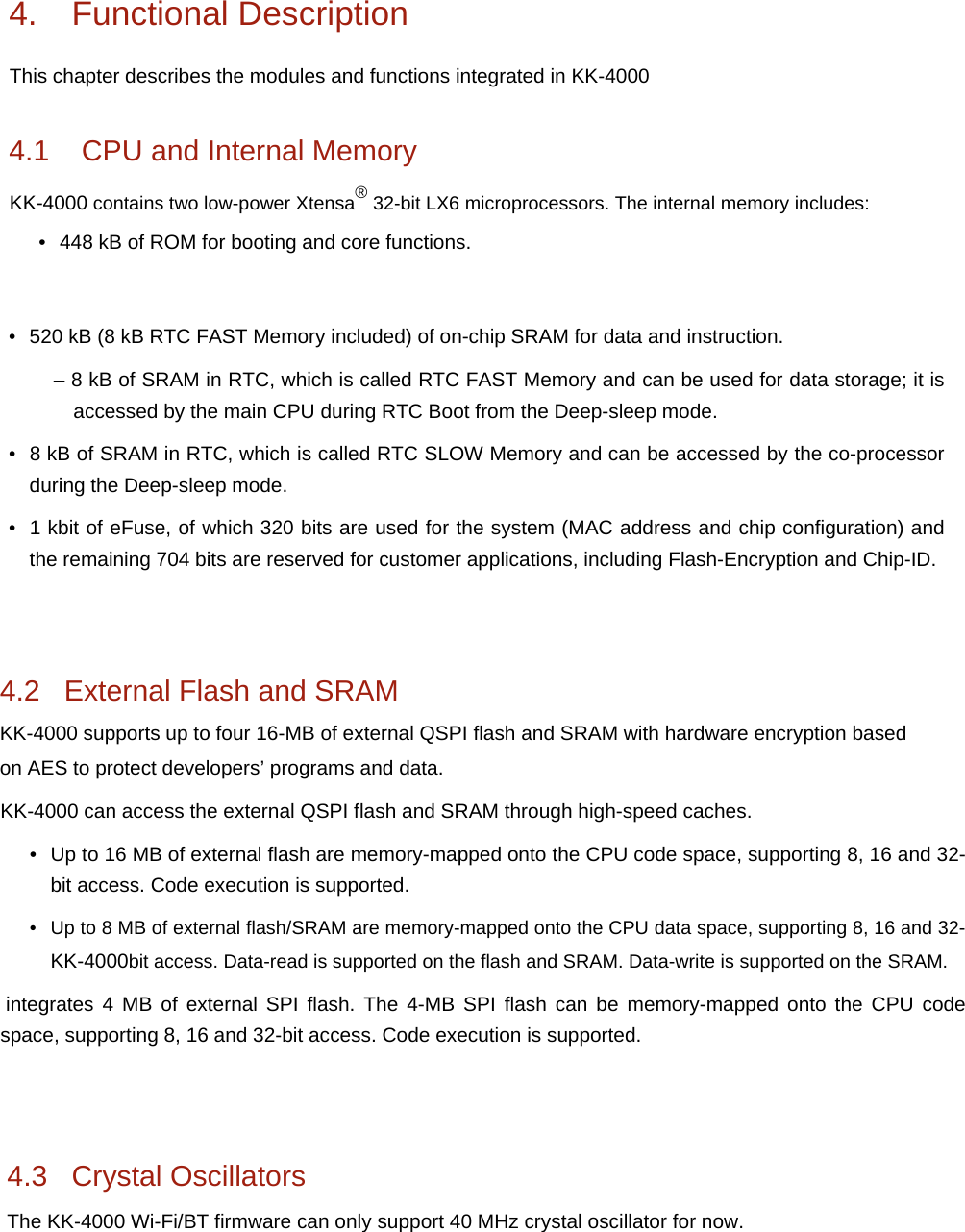 &bull; 520 kB (8 kB RTC FAST Memory included) of on-chip SRAM for data and instruction.&ndash; 8 kB of SRAM in RTC, which is called RTC FAST Memory and can be used for data storage; it isaccessed by the main CPU during RTC Boot from the Deep-sleep mode.&bull; 8 kB of SRAM in RTC, which is called RTC SLOW Memory and can be accessed by the co-processorduring the Deep-sleep mode.&bull; 1 kbit of eFuse, of which 320 bits are used for the system (MAC address and chip configuration) andthe remaining 704 bits are reserved for customer applications, including Flash-Encryption and Chip-ID.4.2   External Flash and SRAM KK-4000 supports up to four 16-MB of external QSPI flash and SRAM with hardware encryption based on AES to protect developers&rsquo; programs and data. KK-4000 can access the external QSPI flash and SRAM through high-speed caches. &bull; Up to 16 MB of external flash are memory-mapped onto the CPU code space, supporting 8, 16 and 32-bit access. Code execution is supported.&bull; Up to 8 MB of external flash/SRAM are memory-mapped onto the CPU data space, supporting 8, 16 and 32-KK-4000bit access. Data-read is supported on the flash and SRAM. Data-write is supported on the SRAM. integrates 4 MB of external SPI flash. The 4-MB SPI flash can be memory-mapped onto the CPU code space, supporting 8, 16 and 32-bit access. Code execution is supported. 4.3   Crystal Oscillators The KK-4000 Wi-Fi/BT firmware can only support 40 MHz crystal oscillator for now. 4. Functional DescriptionThis chapter describes the modules and functions integrated in KK-4000 4.1    CPU and Internal Memory KK-4000 contains two low-power Xtensa&reg; 32-bit LX6 microprocessors. The internal memory includes:&bull; 448 kB of ROM for booting and core functions.