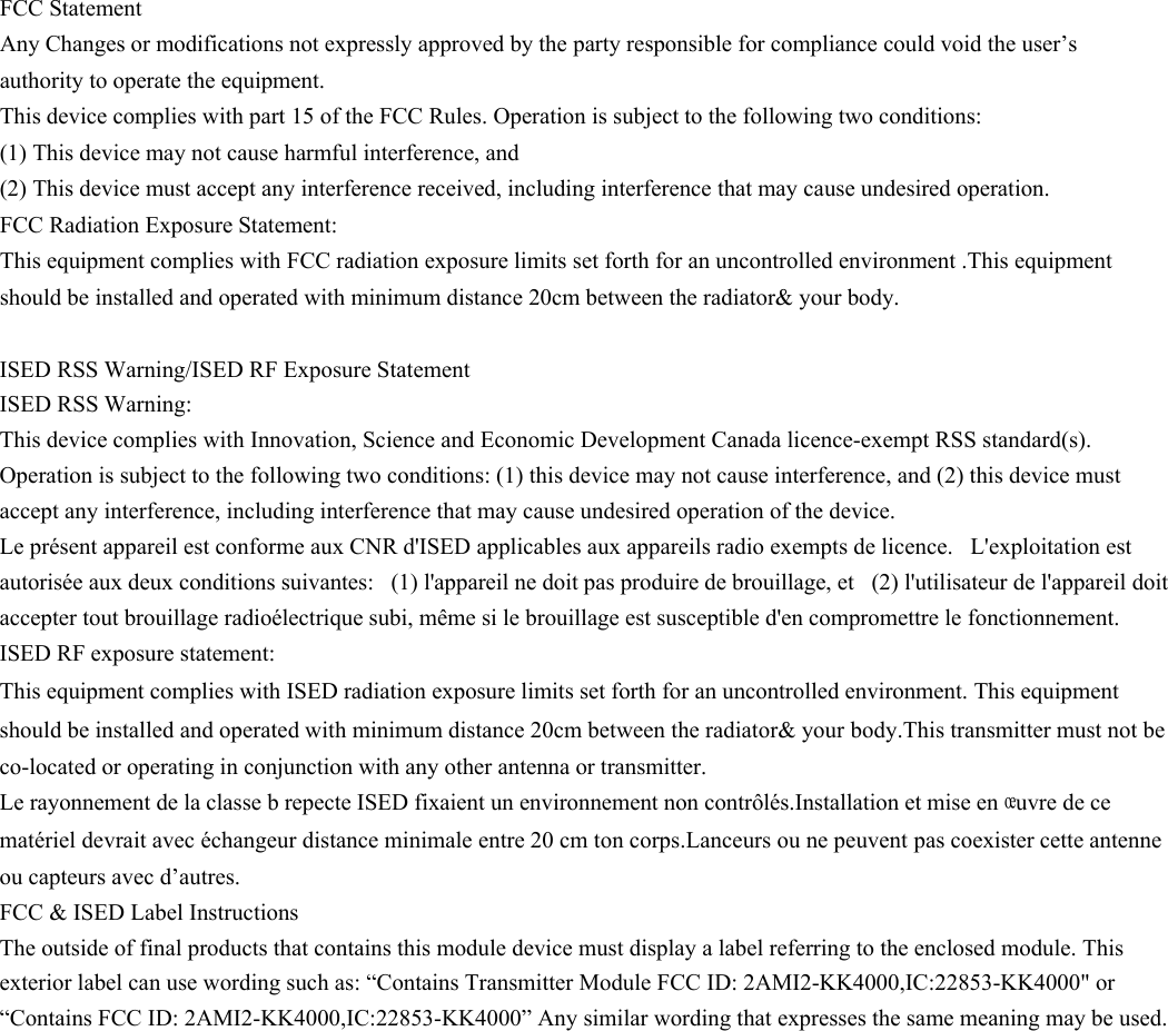 FCC Statement  Any Changes or modifications not expressly approved by the party responsible for compliance could void the user&rsquo;s authority to operate the equipment.   This device complies with part 15 of the FCC Rules. Operation is subject to the following two conditions:  (1) This device may not cause harmful interference, and   (2) This device must accept any interference received, including interference that may cause undesired operation.    FCC Radiation Exposure Statement: This equipment complies with FCC radiation exposure limits set forth for an uncontrolled environment .This equipment should be installed and operated with minimum distance 20cm between the radiator&amp; your body. ISED RSS Warning/ISED RF Exposure Statement ISED RSS Warning:  This device complies with Innovation, Science and Economic Development Canada licence-exempt RSS standard(s). Operation is subject to the following two conditions: (1) this device may not cause interference, and (2) this device must accept any interference, including interference that may cause undesired operation of the device. Le pr&eacute;sent appareil est conforme aux CNR d'ISED applicables aux appareils radio exempts de licence.   L'exploitation est autoris&eacute;e aux deux conditions suivantes:   (1) l'appareil ne doit pas produire de brouillage, et   (2) l'utilisateur de l'appareil doit accepter tout brouillage radio&eacute;lectrique subi, m&ecirc;me si le brouillage est susceptible d'en compromettre le fonctionnement. ISED RF exposure statement: This equipment complies with ISED radiation exposure limits set forth for an uncontrolled environment. This equipment should be installed and operated with minimum distance 20cm between the radiator&amp; your body.This transmitter must not be co-located or operating in conjunction with any other antenna or transmitter. Le rayonnement de la classe b repecte ISED fixaient un environnement non contr&ocirc;l&eacute;s.Installation et mise en &oelig;uvre de ce mat&eacute;riel devrait avec &eacute;changeur distance minimale entre 20 cm ton corps.Lanceurs ou ne peuvent pas coexister cette antenne ou capteurs avec d&rsquo;autres. FCC &amp; ISED Label InstructionsThe outside of final products that contains this module device must display a label referring to the enclosed module. This exterior label can use wording such as: &ldquo;Contains Transmitter Module FCC ID: 2AMI2-KK4000,IC:22853-KK4000" or &ldquo;Contains FCC ID: 2AMI2-KK4000,IC:22853-KK4000&rdquo; Any similar wording that expresses the same meaning may be used. 