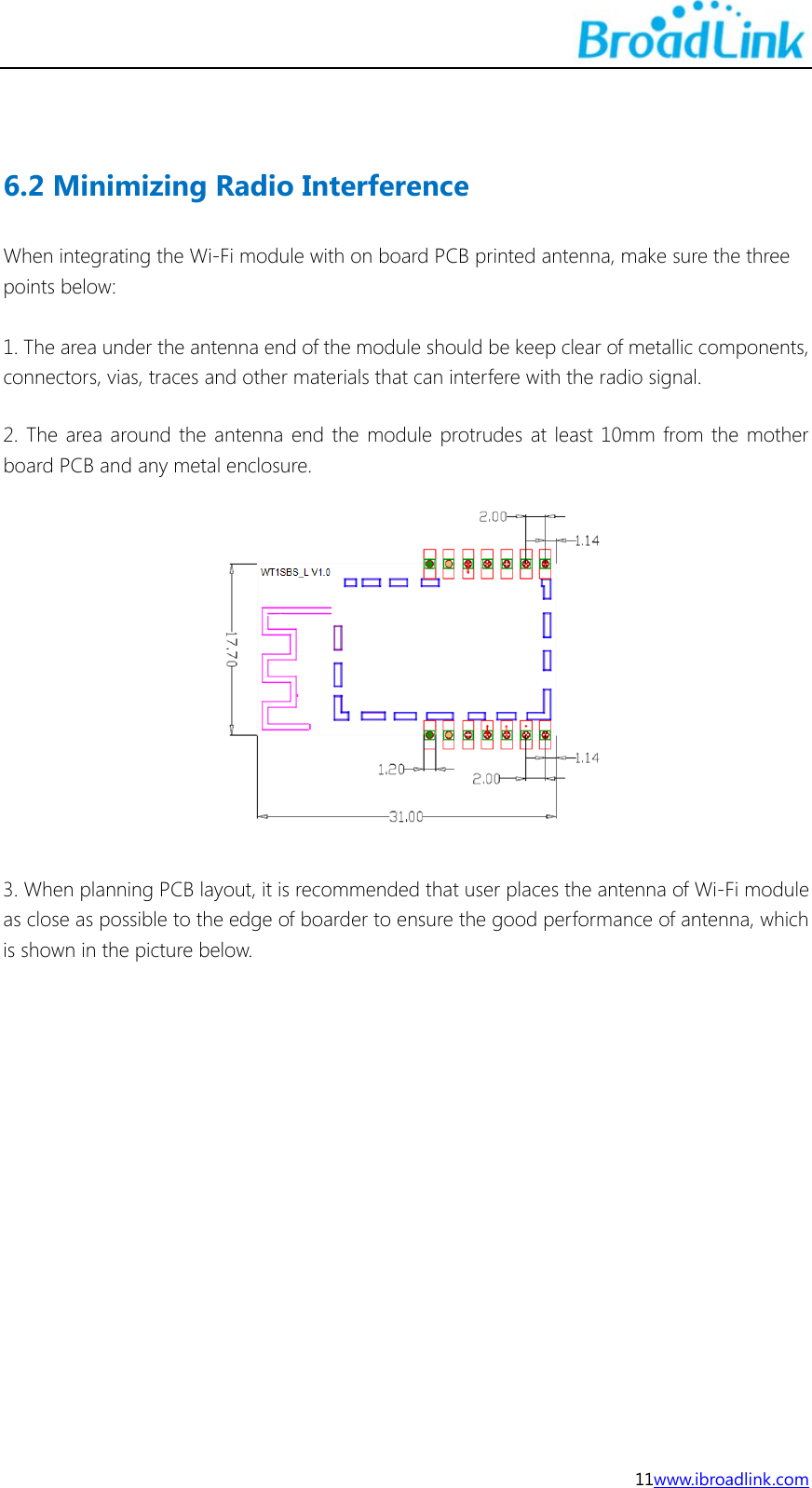  11www.ibroadlink.com   6.2 Minimizing Radio Interference When integrating the Wi-Fi module with on board PCB printed antenna, make sure the three points below:  1. The area under the antenna end of the module should be keep clear of metallic components, connectors, vias, traces and other materials that can interfere with the radio signal. 2. The area around the antenna end the module protrudes at least 10mm from the mother board PCB and any metal enclosure.   3. When planning PCB layout, it is recommended that user places the antenna of Wi-Fi module as close as possible to the edge of boarder to ensure the good performance of antenna, which is shown in the picture below.   