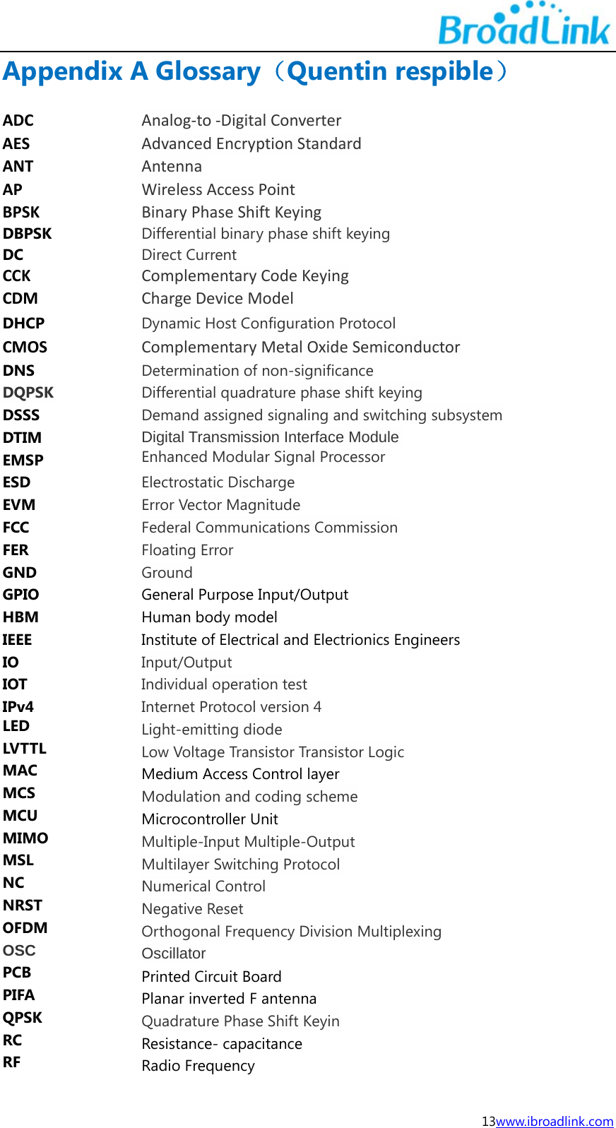 13www.ibroadlink.com Appendix A Glossary（Quentin respible） ADCAnalog‐to‐DigitalConverterAESAdvancedEncryptionStandardANTAntenna APWirelessAccessPointBPSKBinaryPhaseShiftKeyingDBPSKDifferential binary phase shift keyingDC  Direct CurrentCCKComplementaryCodeKeyingCDMChargeDeviceModelDHCPDynamic Host Configuration ProtocolCMOSComplementaryMetalOxideSemiconductorDNSDetermination of non-significanceDQPSK Differential quadrature phase shift keying DSSS  Demand assigned signaling and switching subsystem DTIMDigital Transmission Interface ModuleEMSP       Enhanced Modular Signal ProcessorESD  Electrostatic Discharge EVM  Error Vector Magnitude FCC  Federal Communications Commission FER  Floating Error GND  Ground GPIO  General Purpose Input/Output HBM  Human body model IEEE  Institute of Electrical and Electrionics Engineers IO  Input/Output IOT  Individual operation test IPv4  Internet Protocol version 4 LED Light-emitting diode LVTTL Low Voltage Transistor Transistor Logic MAC  Medium Access Control layer MCS Modulation and coding scheme MCU  Microcontroller Unit MIMO Multiple-Input Multiple-Output MSL  Multilayer Switching Protocol  NC  Numerical Control NRST  Negative Reset OFDM  Orthogonal Frequency Division Multiplexing OSC Oscillator PCB Printed Circuit Board PIFA Planar inverted F antenna QPSK Quadrature Phase Shift Keyin RC Resistance- capacitance RF Radio Frequency 