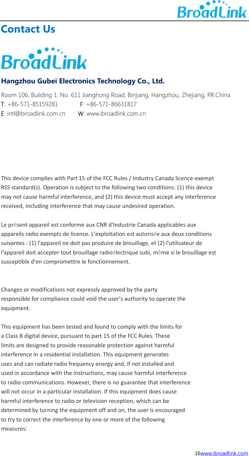  16www.ibroadlink.com Contact Us  Hangzhou Gubei Electronics Technology Co., Ltd. Room 106, Building 1, No. 611 Jianghong Road, Binjiang, Hangzhou, Zhejiang, P.R.China T: +86-571-85159281       F: +86-571-86631817 E: intl@broadlink.com.cn    W: www.ibroadlink.com.cn       ThisdevicecomplieswithPart15oftheFCCRules/IndustryCanadalicence‐exemptRSSstandard(s).Operationissubjecttothefollowingtwoconditions:(1)thisdevicemaynotcauseharmfulinterference,and(2)thisdevicemustacceptanyinterferencereceived,includinginterferencethatmaycauseundesiredoperation.Lepr&eacute;sentappareilestconformeauxCNRd'IndustrieCanadaapplicablesauxappareilsradioexemptsdelicence.L'exploitationestautoris&eacute;eauxdeuxconditionssuivantes:(1)l'appareilnedoitpasproduiredebrouillage,et(2)l'utilisateurdel'appareildoitacceptertoutbrouillageradio&eacute;lectriquesubi,m&ecirc;mesilebrouillageestsusceptibled'encompromettrelefonctionnement.Changesormodificationsnotexpresslyapprovedbythepartyresponsibleforcompliancecouldvoidtheuser'sauthoritytooperatetheequipment.ThisequipmenthasbeentestedandfoundtocomplywiththelimitsforaClassBdigitaldevice,pursuanttopart15oftheFCCRules.Theselimitsaredesignedtoprovidereasonableprotectionagainstharmfulinterferenceinaresidentialinstallation.Thisequipmentgeneratesusesandcanradiateradiofrequencyenergyand,ifnotinstalledandusedinaccordancewiththeinstructions,maycauseharmfulinterferencetoradiocommunications.However,thereisnoguaranteethatinterferencewillnotoccurinaparticularinstallation.Ifthisequipmentdoescauseharmfulinterferencetoradioortelevisionreception,whichcanbedeterminedbyturningtheequipmentoffandon,theuserisencouragedtotrytocorrecttheinterferencebyoneormoreofthefollowingmeasures: