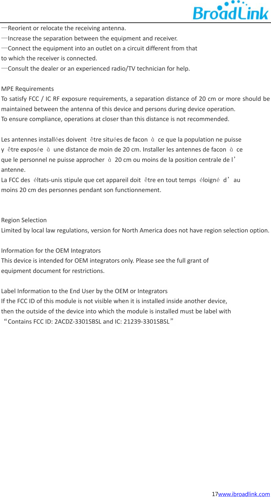  17www.ibroadlink.com &mdash;Reorientorrelocatethereceivingantenna.&mdash;Increasetheseparationbetweentheequipmentandreceiver.&mdash;Connecttheequipmentintoanoutletonacircuitdifferentfromthattowhichthereceiverisconnected.&mdash;Consultthedealeroranexperiencedradio/TVtechnicianforhelp.MPERequirementsTosatisfyFCC/ICRFexposurerequirements,aseparationdistanceof20cmormoreshouldbemaintainedbetweentheantennaofthisdeviceandpersonsduringdeviceoperation.Toensurecompliance,operationsatcloserthanthisdistanceisnotrecommended.Lesantennesinstall&eacute;esdoivent&ecirc;tresitu&eacute;esdefacon&agrave;cequelapopulationnepuissey&ecirc;treexpos&eacute;e&agrave;unedistancedemoinde20cm.Installerlesantennesdefacon&agrave;cequelepersonnelnepuisseapprocher&agrave;20cmoumoinsdelapositioncentraledel&rsquo;antenne.LaFCCdes&eacute;ltats‐unisstipulequecetappareildoit&ecirc;treentouttemps&eacute;loign&eacute;d&rsquo;aumoins20cmdespersonnespendantsonfunctionnement.RegionSelectionLimitedbylocallawregulations,versionforNorthAmericadoesnothaveregionselectionoption.InformationfortheOEMIntegratorsThisdeviceisintendedforOEMintegratorsonly.Pleaseseethefullgrantofequipmentdocumentforrestrictions.LabelInformationtotheEndUserbytheOEMorIntegratorsIftheFCCIDofthismoduleisnotvisiblewhenitisinstalledinsideanotherdevice,thentheoutsideofthedeviceintowhichthemoduleisinstalledmustbelabelwith&ldquo;ContainsFCCID:2ACDZ‐3301SBSLandIC:21239‐3301SBSL&rdquo;                