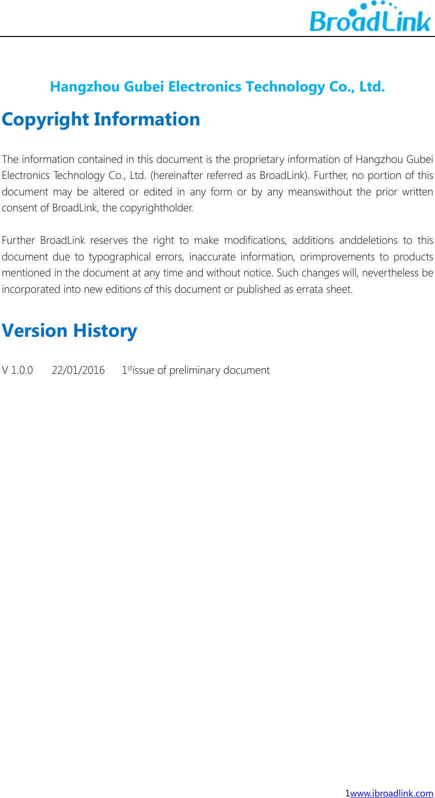  1www.ibroadlink.com  Hangzhou Gubei Electronics Technology Co., Ltd. Copyright Information  The information contained in this document is the proprietary information of Hangzhou Gubei Electronics Technology Co., Ltd. (hereinafter referred as BroadLink). Further, no portion of this document may be altered or edited in any form or by any meanswithout the prior written consent of BroadLink, the copyrightholder.  Further BroadLink reserves the right to make modifications, additions anddeletions to this document due to typographical errors, inaccurate information, orimprovements to products mentioned in the document at any time and without notice. Such changes will, nevertheless be incorporated into new editions of this document or published as errata sheet.  Version History  V 1.0.0  22/01/2016  1stissue of preliminary document        