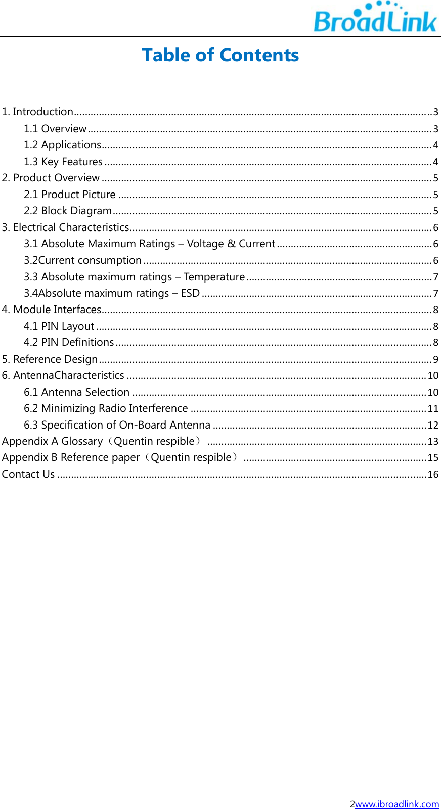  2www.ibroadlink.com Table of Contents  1. Introduction.................................................................................................................................31.1 Overview............................................................................................................................31.2 Applications.......................................................................................................................41.3 Key Features......................................................................................................................42. Product Overview.......................................................................................................................52.1 Product Picture.................................................................................................................52.2 Block Diagram...................................................................................................................53. Electrical Characteristics.............................................................................................................63.1 Absolute Maximum Ratings &ndash; Voltage &amp; Current........................................................63.2Current consumption........................................................................................................63.3 Absolute maximum ratings &ndash; Temperature...................................................................73.4Absolute maximum ratings &ndash; ESD...................................................................................74. Module Interfaces.......................................................................................................................84.1 PIN Layout.........................................................................................................................84.2 PIN Definitions..................................................................................................................85. Reference Design........................................................................................................................96. AntennaCharacteristics............................................................................................................106.1 Antenna Selection..........................................................................................................106.2 Minimizing Radio Interference.....................................................................................116.3 Specification of On-Board Antenna.............................................................................12Appendix A Glossary（Quentin respible）...............................................................................13Appendix B Reference paper（Quentin respible）..................................................................15Contact Us.....................................................................................................................................16      