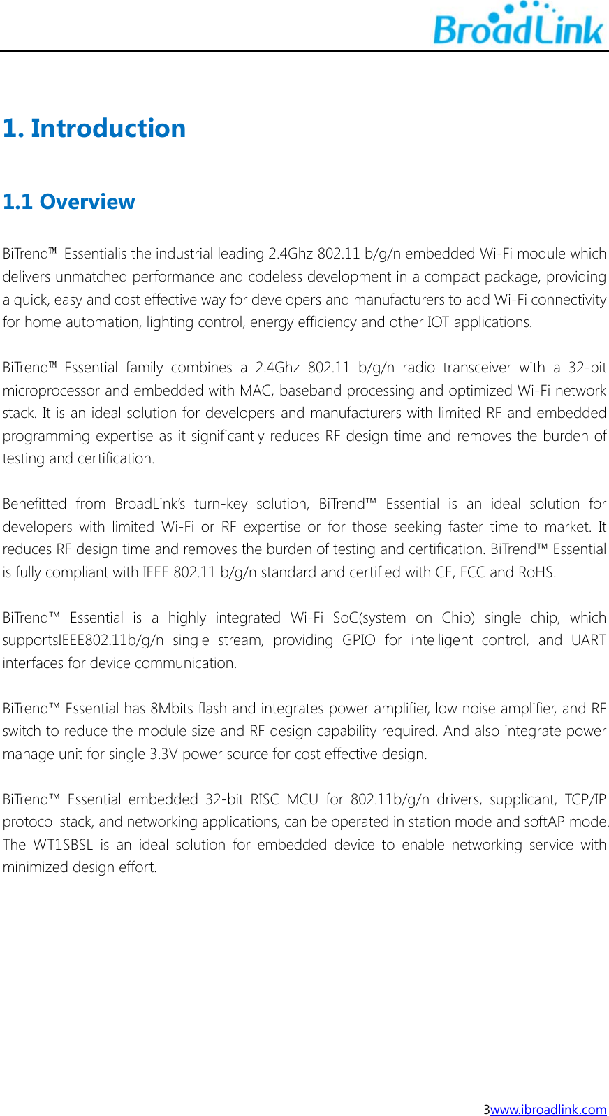 3www.ibroadlink.com  1. Introduction 1.1 Overview BiTrend&trade;  Essentialis the industrial leading 2.4Ghz 802.11 b/g/n embedded Wi-Fi module which delivers unmatched performance and codeless development in a compact package, providing a quick, easy and cost effective way for developers and manufacturers to add Wi-Fi connectivity for home automation, lighting control, energy efficiency and other IOT applications.  BiTrend&trade; Essential family combines a 2.4Ghz 802.11 b/g/n radio transceiver with a 32-bit microprocessor and embedded with MAC, baseband processing and optimized Wi-Fi network stack. It is an ideal solution for developers and manufacturers with limited RF and embedded programming expertise as it significantly reduces RF design time and removes the burden of testing and certification.  Benefitted from BroadLink&rsquo;s turn-key solution, BiTrend&trade; Essential is an ideal solution for developers with limited Wi-Fi or RF expertise or for those seeking faster time to market. It reduces RF design time and removes the burden of testing and certification. BiTrend&trade; Essential is fully compliant with IEEE 802.11 b/g/n standard and certified with CE, FCC and RoHS.  BiTrend&trade; Essential is a highly integrated Wi-Fi SoC(system on Chip) single chip, which supportsIEEE802.11b/g/n single stream, providing GPIO for intelligent control, and UART interfaces for device communication.    BiTrend&trade; Essential has 8Mbits flash and integrates power amplifier, low noise amplifier, and RF switch to reduce the module size and RF design capability required. And also integrate power manage unit for single 3.3V power source for cost effective design.    BiTrend&trade; Essential embedded 32-bit RISC MCU for 802.11b/g/n drivers, supplicant, TCP/IP protocol stack, and networking applications, can be operated in station mode and softAP mode. The WT1SBSL is an ideal solution for embedded device to enable networking service with minimized design effort.  