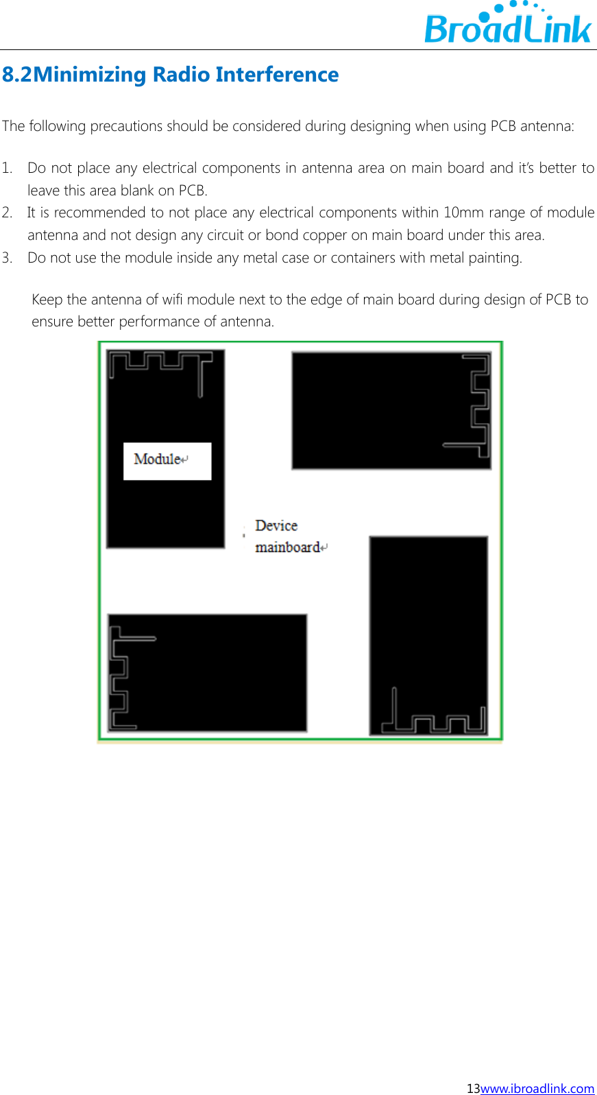  13www.ibroadlink.com 8.2 Minimizing Radio Interference The following precautions should be considered during designing when using PCB antenna: 1. Do not place any electrical components in antenna area on main board and it&rsquo;s better to leave this area blank on PCB. 2. It is recommended to not place any electrical components within 10mm range of module antenna and not design any circuit or bond copper on main board under this area. 3. Do not use the module inside any metal case or containers with metal painting. Keep the antenna of wifi module next to the edge of main board during design of PCB to ensure better performance of antenna.          