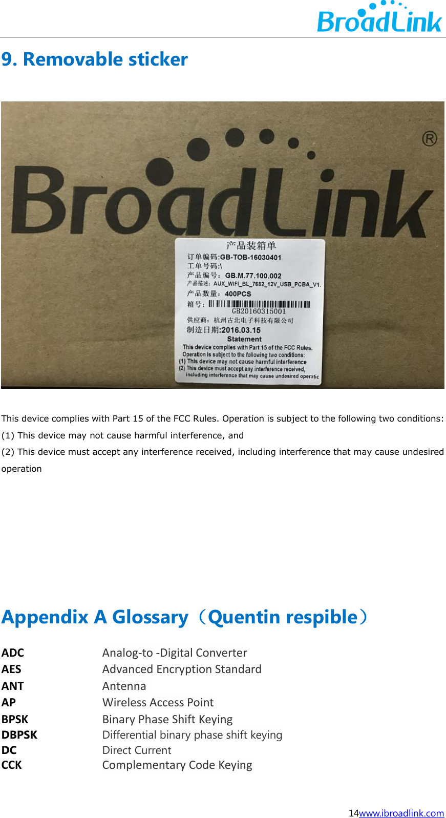  14www.ibroadlink.com 9. Removable sticker  This device complies with Part 15 of the FCC Rules. Operation is subject to the following two conditions:   (1) This device may not cause harmful interference, and   (2) This device must accept any interference received, including interference that may cause undesired operation     Appendix A Glossary（Quentin respible） ADC Analog-to -Digital Converter AES Advanced Encryption Standard ANT Antenna  AP Wireless Access Point BPSK Binary Phase Shift Keying  DBPSK Differential binary phase shift keying DC Direct Current CCK Complementary Code Keying 