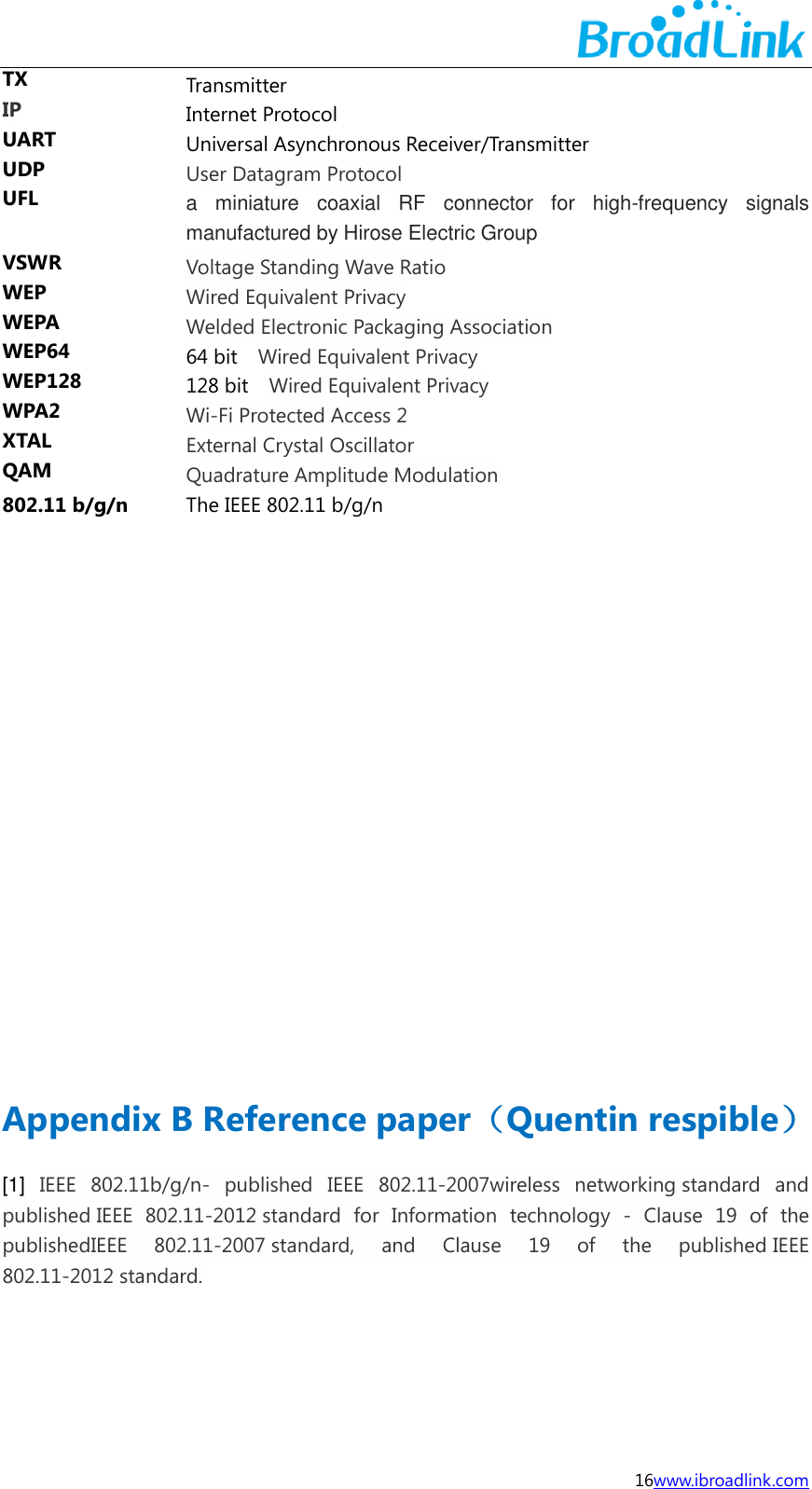  16www.ibroadlink.com TX Transmitter IP Internet Protocol UART Universal Asynchronous Receiver/Transmitter UDP User Datagram Protocol UFL  a  miniature  coaxial  RF  connector  for  high-frequency  signals manufactured by Hirose Electric Group VSWR Voltage Standing Wave Ratio WEP Wired Equivalent Privacy WEPA Welded Electronic Packaging Association WEP64 64 bit    Wired Equivalent Privacy WEP128 128 bit    Wired Equivalent Privacy WPA2 Wi-Fi Protected Access 2 XTAL External Crystal Oscillator QAM Quadrature Amplitude Modulation 802.11 b/g/n The IEEE 802.11 b/g/n                    Appendix B Reference paper（Quentin respible） [1]  IEEE  802.11b/g/n-  published  IEEE  802.11-2007wireless  networking standard  and published IEEE  802.11-2012 standard  for  Information  technology  -  Clause  19  of  the publishedIEEE  802.11-2007 standard,  and  Clause  19  of  the  published IEEE 802.11-2012 standard.     