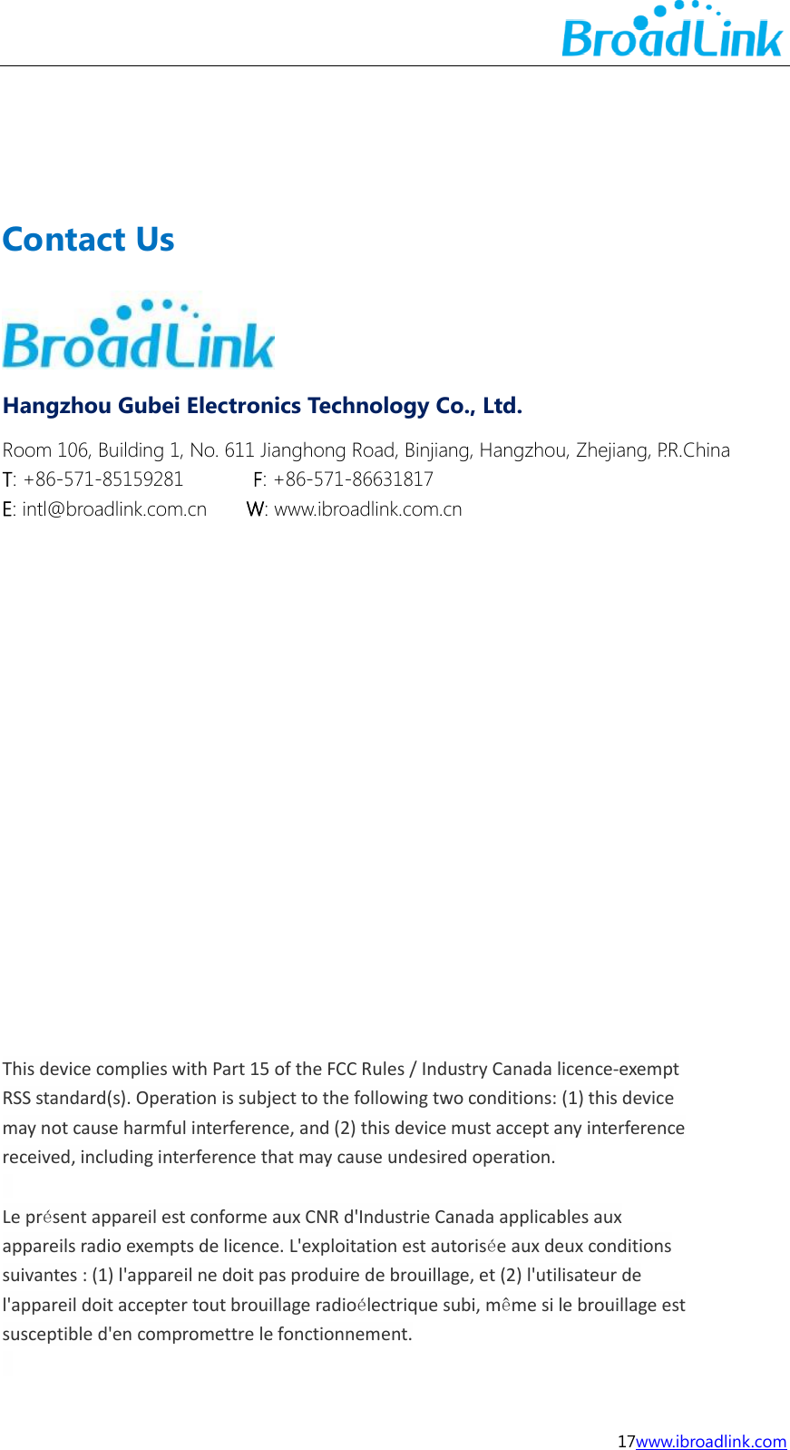  17www.ibroadlink.com      Contact Us  Hangzhou Gubei Electronics Technology Co., Ltd. Room 106, Building 1, No. 611 Jianghong Road, Binjiang, Hangzhou, Zhejiang, P.R.China T: +86-571-85159281              F: +86-571-86631817 E: intl@broadlink.com.cn        W: www.ibroadlink.com.cn                   This device complies with Part 15 of the FCC Rules / Industry Canada licence-exempt RSS standard(s). Operation is subject to the following two conditions: (1) this device may not cause harmful interference, and (2) this device must accept any interference received, including interference that may cause undesired operation.    Le pr&eacute;sent appareil est conforme aux CNR d'Industrie Canada applicables aux appareils radio exempts de licence. L'exploitation est autoris&eacute;e aux deux conditions suivantes : (1) l'appareil ne doit pas produire de brouillage, et (2) l'utilisateur de l'appareil doit accepter tout brouillage radio&eacute;lectrique subi, m&ecirc;me si le brouillage est susceptible d'en compromettre le fonctionnement.    