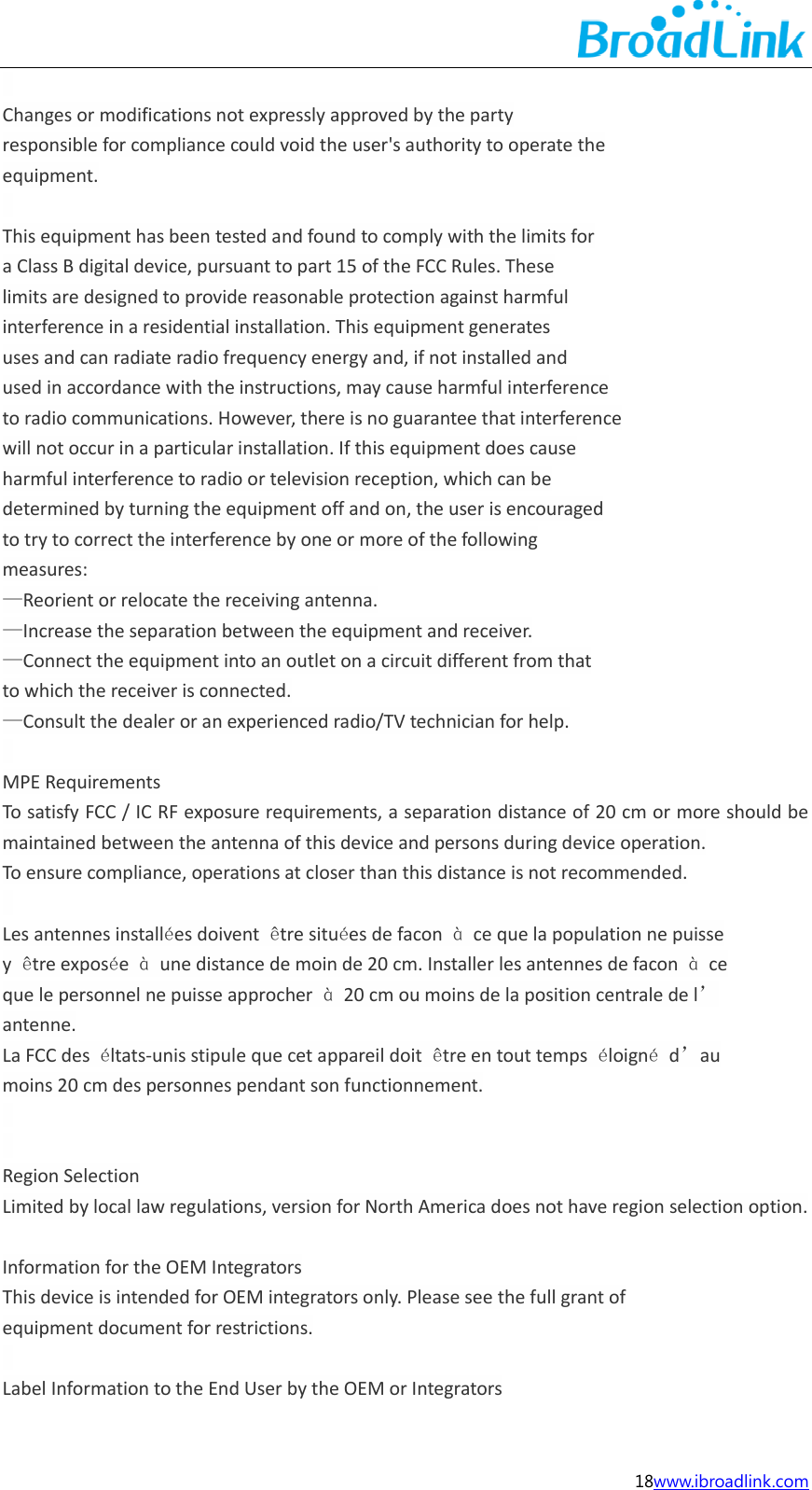  18www.ibroadlink.com    Changes or modifications not expressly approved by the party responsible for compliance could void the user's authority to operate the equipment.    This equipment has been tested and found to comply with the limits for a Class B digital device, pursuant to part 15 of the FCC Rules. These limits are designed to provide reasonable protection against harmful interference in a residential installation. This equipment generates uses and can radiate radio frequency energy and, if not installed and used in accordance with the instructions, may cause harmful interference to radio communications. However, there is no guarantee that interference will not occur in a particular installation. If this equipment does cause harmful interference to radio or television reception, which can be determined by turning the equipment off and on, the user is encouraged to try to correct the interference by one or more of the following measures: &mdash;Reorient or relocate the receiving antenna. &mdash;Increase the separation between the equipment and receiver. &mdash;Connect the equipment into an outlet on a circuit different from that to which the receiver is connected. &mdash;Consult the dealer or an experienced radio/TV technician for help.    MPE Requirements To satisfy FCC / IC RF exposure requirements, a separation distance of 20 cm or more should be maintained between the antenna of this device and persons during device operation. To ensure compliance, operations at closer than this distance is not recommended.    Les antennes install&eacute;es doivent  &ecirc;tre situ&eacute;es de facon  &agrave;  ce que la population ne puisse y  &ecirc;tre expos&eacute;e  &agrave;  une distance de moin de 20 cm. Installer les antennes de facon  &agrave; ce que le personnel ne puisse approcher  &agrave;  20 cm ou moins de la position centrale de l&rsquo; antenne. La FCC des  &eacute;ltats-unis stipule que cet appareil doit  &ecirc;tre en tout temps  &eacute;loign&eacute;  d&rsquo;au moins 20 cm des personnes pendant son functionnement.       Region Selection Limited by local law regulations, version for North America does not have region selection option.  Information for the OEM Integrators This device is intended for OEM integrators only. Please see the full grant of equipment document for restrictions.    Label Information to the End User by the OEM or Integrators 