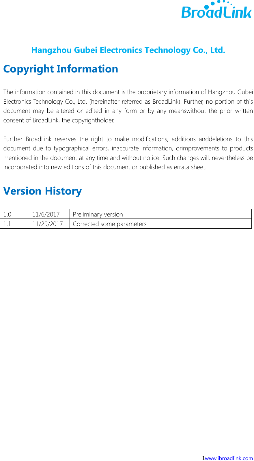  1www.ibroadlink.com  Hangzhou Gubei Electronics Technology Co., Ltd. Copyright Information  The information contained in this document is the proprietary information of Hangzhou Gubei Electronics Technology Co., Ltd. (hereinafter referred as BroadLink). Further, no portion of this document may  be  altered  or  edited  in  any  form  or  by  any meanswithout  the prior written consent of BroadLink, the copyrightholder.  Further  BroadLink  reserves  the  right  to  make  modifications,  additions  anddeletions  to  this document due to typographical  errors, inaccurate  information,  orimprovements to products mentioned in the document at any time and without notice. Such changes will, nevertheless be incorporated into new editions of this document or published as errata sheet.  Version History  1.0 11/6/2017 Preliminary version 1.1 11/29/2017 Corrected some parameters     