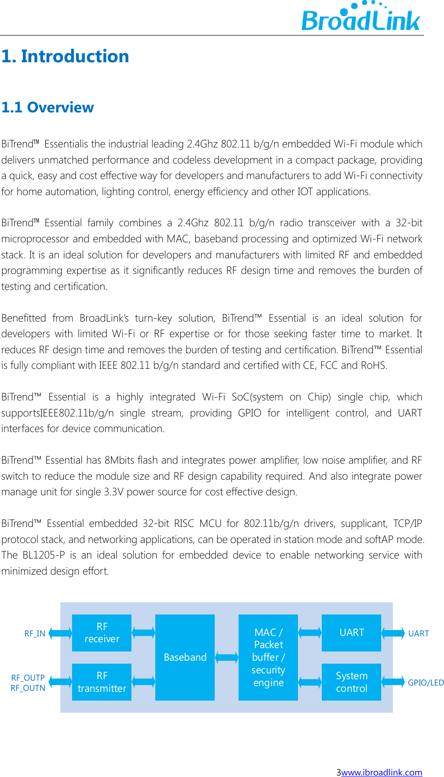  3www.ibroadlink.com 1. Introduction 1.1 Overview BiTrend&trade;  Essentialis the industrial leading 2.4Ghz 802.11 b/g/n embedded Wi-Fi module which delivers unmatched performance and codeless development in a compact package, providing a quick, easy and cost effective way for developers and manufacturers to add Wi-Fi connectivity for home automation, lighting control, energy efficiency and other IOT applications.  BiTrend&trade;  Essential  family  combines  a  2.4Ghz  802.11  b/g/n  radio  transceiver  with  a  32-bit microprocessor and embedded with MAC, baseband processing and optimized Wi-Fi network stack. It is an ideal solution for developers and manufacturers with limited RF and embedded programming expertise as it significantly reduces RF design time and removes the burden of testing and certification.  Benefitted  from  BroadLink&rsquo;s  turn-key  solution,  BiTrend&trade;  Essential  is  an  ideal  solution  for developers  with  limited  Wi-Fi  or  RF  expertise  or  for those  seeking  faster  time  to  market.  It reduces RF design time and removes the burden of testing and certification. BiTrend&trade; Essential is fully compliant with IEEE 802.11 b/g/n standard and certified with CE, FCC and RoHS.  BiTrend&trade;  Essential  is  a  highly  integrated  Wi-Fi  SoC(system  on  Chip)  single  chip,  which supportsIEEE802.11b/g/n  single  stream,  providing  GPIO  for  intelligent  control,  and  UART interfaces for device communication.    BiTrend&trade; Essential has 8Mbits flash and integrates power amplifier, low noise amplifier, and RF switch to reduce the module size and RF design capability required. And also integrate power manage unit for single 3.3V power source for cost effective design.    BiTrend&trade;  Essential  embedded 32-bit  RISC  MCU  for  802.11b/g/n  drivers,  supplicant,  TCP/IP protocol stack, and networking applications, can be operated in station mode and softAP mode. The  BL1205-P  is  an  ideal  solution  for  embedded  device  to  enable  networking  service  with minimized design effort.  RFreceiverRFtransmitterBasebandMAC / Packet buffer / security engineUARTSystem controlRF_INRF_OUTPRF_OUTNUARTGPIO/LED 