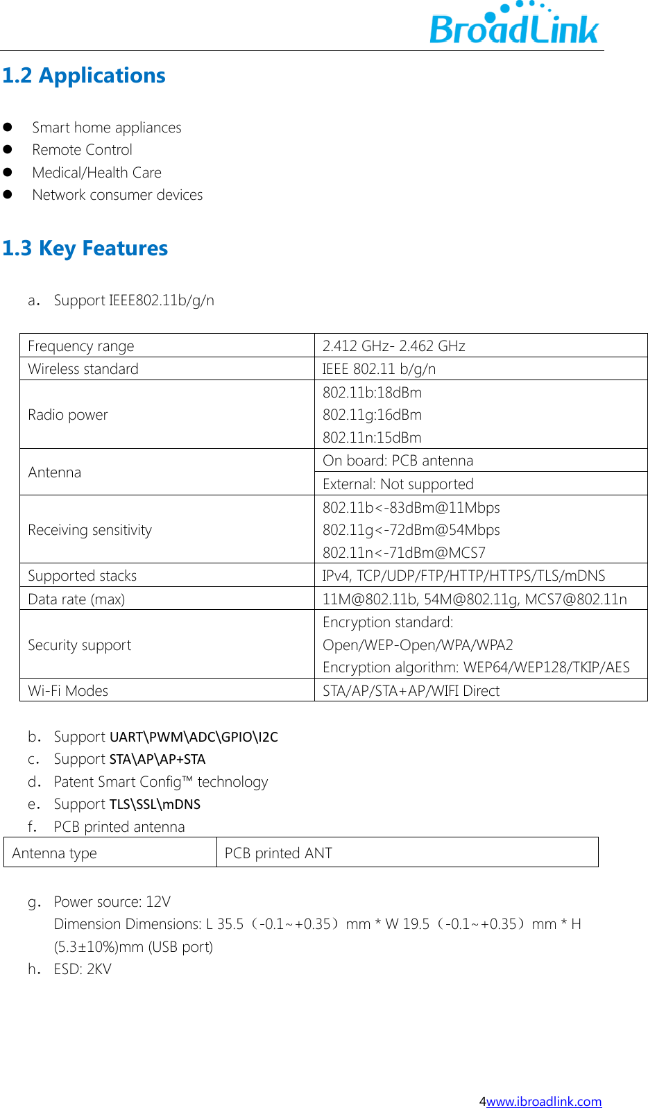  4www.ibroadlink.com 1.2 Applications  Smart home appliances  Remote Control  Medical/Health Care  Network consumer devices 1.3 Key Features a． Support IEEE802.11b/g/n  Frequency range 2.412 GHz- 2.462 GHz Wireless standard IEEE 802.11 b/g/n Radio power 802.11b:18dBm 802.11g:16dBm 802.11n:15dBm Antenna On board: PCB antenna   External: Not supported Receiving sensitivity 802.11b<-83dBm@11Mbps 802.11g<-72dBm@54Mbps 802.11n<-71dBm@MCS7 Supported stacks IPv4, TCP/UDP/FTP/HTTP/HTTPS/TLS/mDNS Data rate (max) 11M@802.11b, 54M@802.11g, MCS7@802.11n Security support Encryption standard: Open/WEP-Open/WPA/WPA2 Encryption algorithm: WEP64/WEP128/TKIP/AES Wi-Fi Modes STA/AP/STA+AP/WIFI Direct  b． Support UART\PWM\ADC\GPIO\I2C c． Support STA\AP\AP+STA d． Patent Smart Config&trade; technology e． Support TLS\SSL\mDNS f． PCB printed antenna Antenna type PCB printed ANT  g． Power source: 12V Dimension Dimensions: L 35.5（-0.1~+0.35）mm * W 19.5（-0.1~+0.35）mm * H (5.3&plusmn;10%)mm (USB port) h． ESD: 2KV    