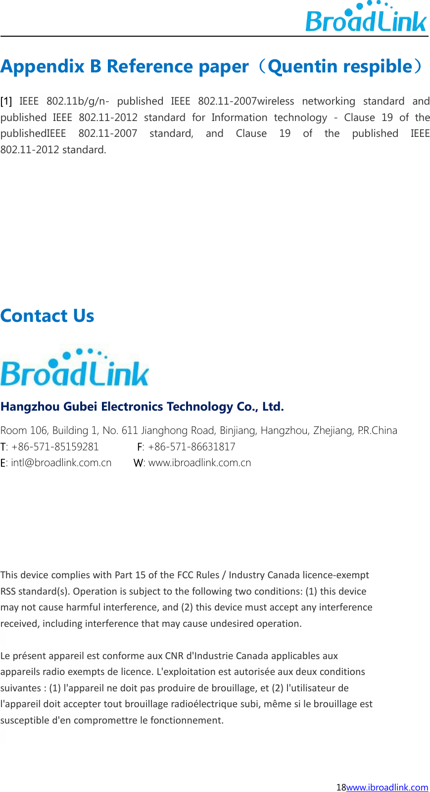 18www.ibroadlink.comAppendix B Reference paper（Quentin respible）[1] IEEE 802.11b/g/n- published IEEE 802.11-2007wireless networking standard andpublished IEEE 802.11-2012 standard for Information technology - Clause 19 of thepublishedIEEE 802.11-2007 standard, and Clause 19 of the published IEEE802.11-2012 standard.Contact UsHangzhou Gubei Electronics Technology Co., Ltd.Room 106, Building 1, No. 611 Jianghong Road, Binjiang, Hangzhou, Zhejiang, P.R.ChinaT: +86-571-85159281 F: +86-571-86631817E: intl@broadlink.com.cn W: www.ibroadlink.com.cnThis device complies with Part 15 of the FCC Rules / Industry Canada licence-exemptRSS standard(s). Operation is subject to the following two conditions: (1) this devicemay not cause harmful interference, and (2) this device must accept any interferencereceived, including interference that may cause undesired operation.Le pr&eacute;sent appareil est conforme aux CNR d'Industrie Canada applicables auxappareils radio exempts de licence. L'exploitation est autoris&eacute;e aux deux conditionssuivantes : (1) l'appareil ne doit pas produire de brouillage, et (2) l'utilisateur del'appareil doit accepter tout brouillage radio&eacute;lectrique subi, m&ecirc;me si le brouillage estsusceptible d'en compromettre le fonctionnement.