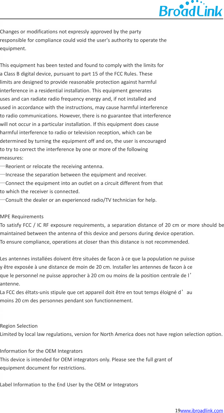 19www.ibroadlink.comChanges or modifications not expressly approved by the partyresponsible for compliance could void the user's authority to operate theequipment.This equipment has been tested and found to comply with the limits fora Class B digital device, pursuant to part 15 of the FCC Rules. Theselimits are designed to provide reasonable protection against harmfulinterference in a residential installation. This equipment generatesuses and can radiate radio frequency energy and, if not installed andused in accordance with the instructions, may cause harmful interferenceto radio communications. However, there is no guarantee that interferencewill not occur in a particular installation. If this equipment does causeharmful interference to radio or television reception, which can bedetermined by turning the equipment off and on, the user is encouragedto try to correct the interference by one or more of the followingmeasures:&mdash;Reorient or relocate the receiving antenna.&mdash;Increase the separation between the equipment and receiver.&mdash;Connect the equipment into an outlet on a circuit different from thatto which the receiver is connected.&mdash;Consult the dealer or an experienced radio/TV technician for help.MPE RequirementsTo satisfy FCC / IC RF exposure requirements, a separation distance of 20 cm or more should bemaintained between the antenna of this device and persons during device operation.To ensure compliance, operations at closer than this distance is not recommended.Les antennes install&eacute;es doivent &ecirc;tre situ&eacute;es de facon &agrave; ce que la population ne puissey &ecirc;tre expos&eacute;e &agrave; une distance de moin de 20 cm. Installer les antennes de facon &agrave; ceque le personnel ne puisse approcher &agrave; 20 cm ou moins de la position centrale de l&rsquo;antenne.La FCC des &eacute;ltats-unis stipule que cet appareil doit &ecirc;tre en tout temps &eacute;loign&eacute; d&rsquo;aumoins 20 cm des personnes pendant son functionnement.Region SelectionLimited by local law regulations, version for North America does not have region selection option.Information for the OEM IntegratorsThis device is intended for OEM integrators only. Please see the full grant ofequipment document for restrictions.Label Information to the End User by the OEM or Integrators