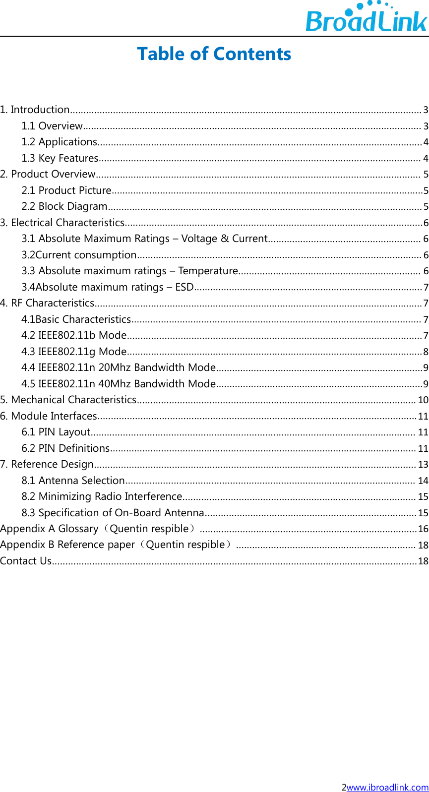 2www.ibroadlink.comTable of Contents1. Introduction................................................................................................................................... 31.1 Overview.............................................................................................................................. 31.2 Applications.........................................................................................................................41.3 Key Features........................................................................................................................ 42. Product Overview......................................................................................................................... 52.1 Product Picture....................................................................................................................52.2 Block Diagram.....................................................................................................................53. Electrical Characteristics...............................................................................................................63.1 Absolute Maximum Ratings &ndash; Voltage &amp; Current......................................................... 63.2Current consumption.......................................................................................................... 63.3 Absolute maximum ratings &ndash; Temperature.................................................................... 63.4Absolute maximum ratings &ndash; ESD.....................................................................................74. RF Characteristics..........................................................................................................................74.1Basic Characteristics............................................................................................................ 74.2 IEEE802.11b Mode..............................................................................................................74.3 IEEE802.11g Mode..............................................................................................................84.4 IEEE802.11n 20Mhz Bandwidth Mode.............................................................................94.5 IEEE802.11n 40Mhz Bandwidth Mode.............................................................................95. Mechanical Characteristics........................................................................................................ 106. Module Interfaces.......................................................................................................................116.1 PIN Layout......................................................................................................................... 116.2 PIN Definitions.................................................................................................................. 117. Reference Design........................................................................................................................ 138.1 Antenna Selection............................................................................................................ 148.2 Minimizing Radio Interference....................................................................................... 158.3 Specification of On-Board Antenna...............................................................................15Appendix A Glossary（Quentin respible）.................................................................................16Appendix B Reference paper（Quentin respible）................................................................... 18Contact Us........................................................................................................................................18