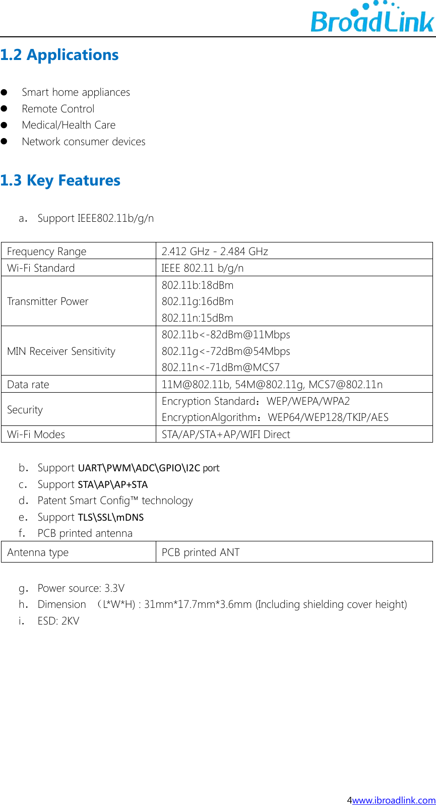 4www.ibroadlink.com1.2 ApplicationsSmart home appliancesRemote ControlMedical/Health CareNetwork consumer devices1.3 Key Featuresa．Support IEEE802.11b/g/nFrequency Range2.412 GHz - 2.484 GHzWi-Fi StandardIEEE 802.11 b/g/nTransmitter Power802.11b:18dBm802.11g:16dBm802.11n:15dBmMIN Receiver Sensitivity802.11b<-82dBm@11Mbps802.11g<-72dBm@54Mbps802.11n<-71dBm@MCS7Data rate11M@802.11b, 54M@802.11g, MCS7@802.11nSecurityEncryption Standard：WEP/WEPA/WPA2EncryptionAlgorithm：WEP64/WEP128/TKIP/AESWi-Fi ModesSTA/AP/STA+AP/WIFI Directb．Support UART\PWM\ADC\GPIO\I2C portc．Support STA\AP\AP+STAd．Patent Smart Config&trade; technologye．Support TLS\SSL\mDNSf．PCB printed antennaAntenna typePCB printed ANTg．Power source: 3.3Vh．Dimension （L*W*H) : 31mm*17.7mm*3.6mm (Including shielding cover height)i．ESD: 2KV