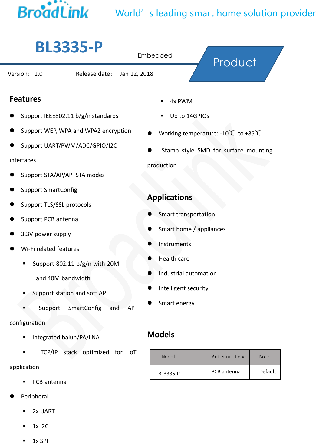 World&rsquo;s leading smart home solution providerFeaturesSupport IEEE802.11 b/g/n standardsSupport WEP, WPA and WPA2 encryptionSupport UART/PWM/ADC/GPIO/I2CinterfacesSupport STA/AP/AP+STA modesSupport SmartConfigSupport TLS/SSL protocolsSupport PCB antenna3.3V power supplyWi-Fi related featuresSupport 802.11 b/g/n with 20Mand 40M bandwidthSupport station and soft APSupport SmartConfig and APconfigurationIntegrated balun/PA/LNATCP/IP stack optimized for IoTapplicationPCB antennaPeripheral2x UART1x I2C1x SPI4x PWMUp to 14GPIOsWorking temperature: -10℃to +85℃Stamp style SMD for surface mountingproductionApplicationsSmart transportationSmart home / appliancesInstrumentsHealth careIndustrial automationIntelligent securitySmart energyModelsModel Antenna type NoteBL3335-P PCB antenna DefaultVersion：1.0 Release date：Jan 12, 2018BL3335-P EmbeddedProductManual