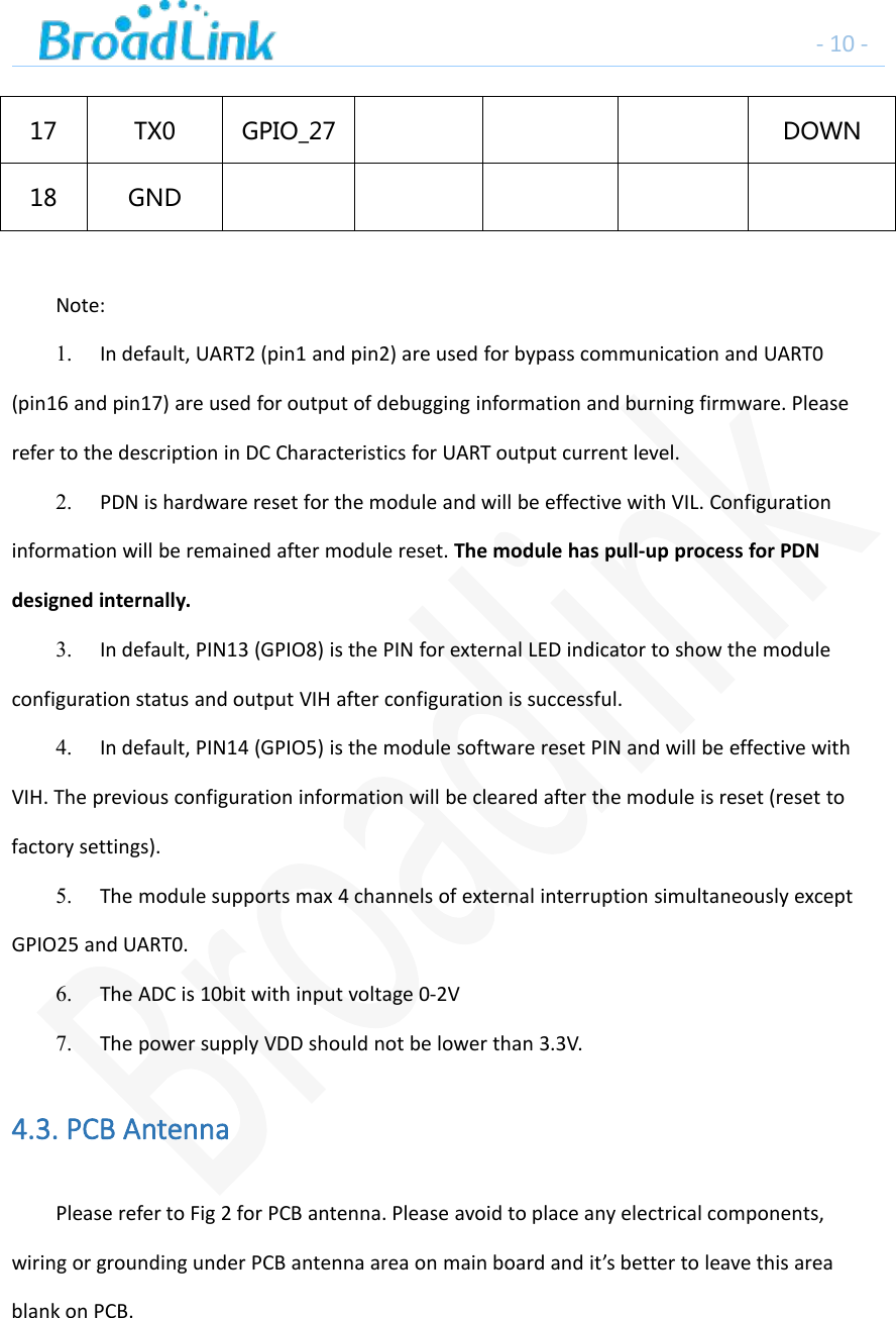 - 10 -17 TX0 GPIO_27 DOWN18 GNDNote:1. In default, UART2 (pin1 and pin2) are used for bypass communication and UART0(pin16 and pin17) are used for output of debugging information and burning firmware. Pleaserefer to the description in DC Characteristics for UART output current level.2. PDN is hardware reset for the module and will be effective with VIL. Configurationinformation will be remained after module reset. The module has pull-up process for PDNdesigned internally.3. In default, PIN13 (GPIO8) is the PIN for external LED indicator to show the moduleconfiguration status and output VIH after configuration is successful.4. In default, PIN14 (GPIO5) is the module software reset PIN and will be effective withVIH. The previous configuration information will be cleared after the module is reset (reset tofactory settings).5. The module supports max 4 channels of external interruption simultaneously exceptGPIO25 and UART0.6. The ADC is 10bit with input voltage 0-2V7. The power supply VDD should not be lower than 3.3V.4.3. PCB AntennaPlease refer to Fig 2 for PCB antenna. Please avoid to place any electrical components,wiring or grounding under PCB antenna area on main board and it&rsquo;s better to leave this areablank on PCB.