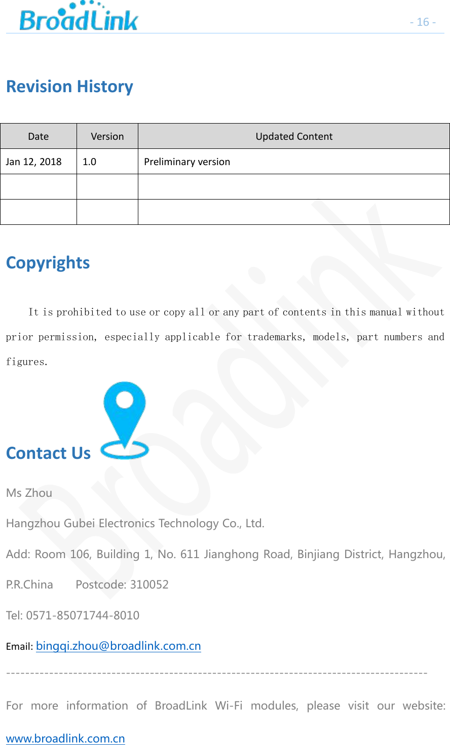 - 16 -Revision HistoryDateVersionUpdated ContentJan 12, 20181.0Preliminary versionCopyrightsIt is prohibited to use or copy all or any part of contents in this manual withoutprior permission, especially applicable for trademarks, models, part numbers andfigures.Contact UsMs ZhouHangzhou Gubei Electronics Technology Co., Ltd.Add: Room 106, Building 1, No. 611 Jianghong Road, Binjiang District, Hangzhou,P.R.China Postcode: 310052Tel: 0571-85071744-8010Email: bingqi.zhou@broadlink.com.cn----------------------------------------------------------------------------------------For more information of BroadLink Wi-Fi modules, please visit our website:www.broadlink.com.cn
