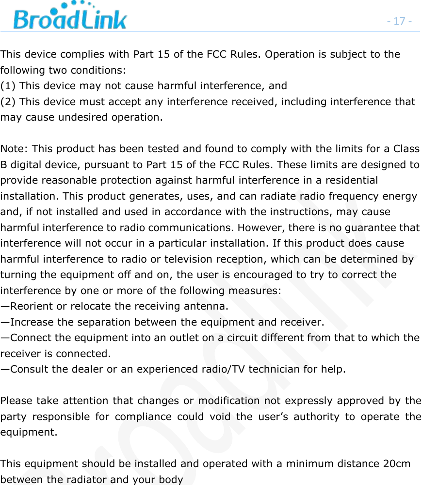 - 17 -This device complies with Part 15 of the FCC Rules. Operation is subject to thefollowing two conditions:(1) This device may not cause harmful interference, and(2) This device must accept any interference received, including interference thatmay cause undesired operation.Note: This product has been tested and found to comply with the limits for a ClassB digital device, pursuant to Part 15 of the FCC Rules. These limits are designed toprovide reasonable protection against harmful interference in a residentialinstallation. This product generates, uses, and can radiate radio frequency energyand, if not installed and used in accordance with the instructions, may causeharmful interference to radio communications. However, there is no guarantee thatinterference will not occur in a particular installation. If this product does causeharmful interference to radio or television reception, which can be determined byturning the equipment off and on, the user is encouraged to try to correct theinterference by one or more of the following measures:&mdash;Reorient or relocate the receiving antenna.&mdash;Increase the separation between the equipment and receiver.&mdash;Connect the equipment into an outlet on a circuit different from that to which thereceiver is connected.&mdash;Consult the dealer or an experienced radio/TV technician for help.Please take attention that changes or modification not expressly approved by theparty responsible for compliance could void the user&rsquo;s authority to operate theequipment.This equipment should be installed and operated with a minimum distance 20cmbetween the radiator and your body